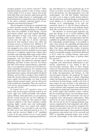 strongest predictor of an adverse outcome.97
Other
reported predictors include a ratio of tumor volume
to fetal weight of 0.12 or more, tumors with mostly
solid rather than cystic elements, rapid tumor growth,
impaired fetal cardiac function or cardiomegaly, and
the development of complications such as hydramnios
or the mirror syndrome (maternal features of pre-
eclampsia mirroring fetal hydrops).96,98,99
The development of hydrops at a gestational age
at which neonatal survival is likely usually prompts
delivery, whereas impending hydrops in an immature
fetus raises the possibility of fetal therapy. Current
interventions include open fetal surgical debulking,
shunt placement in large cystic lesions, and radio-
frequency ablation, with a wide range of reported
survival rates; the high rate of adverse outcomes
reported by fetal treatment centers may reflect the
increased severity of referred cases. Hedrick et al95
reported a series of 30 cases of sacrococcygeal terato-
mas managed at one center in which the criteria for
open fetal surgical treatment included sacrococcygeal
teratomas in a singleton euploid fetus without other
anomalies and impending high-output cardiac failure
at less than 30 weeks of gestation. Of the 26 ongoing
pregnancies, only four fetuses met the criteria for
open fetal surgery and underwent antenatal surgical
debulking, and three of these survived. Ten fetuses
had other interventions (amnioreduction, amnioinfu-
sion, or cyst aspiration), and nine survived. However,
of the remaining 12 pregnancies, five resulted in fetal
death before intervention (three were hydropic, one
had partial tumor rupture and pericardial and pleural
effusions, and one had no autopsy), three resulted in
death after preterm delivery performed for antenatal
tumor rupture and hemorrhage, two died of tumor
rupture during neonatal surgery, and one died as the
result of pulmonary hypoplasia. Thus, the overall sur-
vival rate for sacrococcygeal teratomas in this series
was only 46% (12/26).
In contrast, Lee et al100
reported a series of 32
fetuses with sacrococcygeal teratomas treated at one
center; eight were treated antenatally with radiofre-
quency ablation, shunt placement, or cyst aspiration,
and the overall survival rate was 91% (although 10
fetuses were lost to follow-up). The criteria for radio-
frequency ablation in this series included a rapidly
growing, highly vascular mass and cardiomegaly.
Although eight fetuses were treated with radiofre-
quency ablation, it was successful in only one fetus;
the other seven were delivered preterm at 25 to 31
weeks, and five survived. Makin et al101
published
a series of 29 cases treated over an 11-year period,
which included 17 fetuses not requiring antenatal ther-
apy and delivered at a mean gestational age of 38
weeks; 16 of these survived. Of the other 12 fetuses,
seven had hydrops, two had hydramnios (one with
cardiomegaly), one had fetal bladder obstruction,
two had a cyst so large it would obstruct delivery,
and all underwent antenatal therapies including laser
vessel ablation (n54), alcohol sclerosis (n53), cyst
drainage (n52), amniodrainage (n52), and vesi-
coamniotic shunt (n51). The five fetuses without hy-
drops survived, but six of the seven hydropic fetuses
died. The overall survival rate in this series was 76%.
The literature on sacrococcygeal teratomas sug-
gests that therapy to try to reverse full-blown fetal
hydrops is frequently unsuccessful, yet our ability to
identify impending cardiac decompensation and thus
candidates for possible antenatal intervention is imper-
fect. Importantly, prenatal therapy is not possible in
many cases because the impending decompensation
includes hydramnios, placentomegaly, and preterm
labor. One report suggests that a policy of preterm
delivery for fetuses with impending hydrops before 32
weeks is a reasonable strategy; of nine fetuses delivered
at 26–31 weeks for evolving hydrops, rapid tumor
growth, nonreassuring fetal status, or preterm labor,
four survived.102
The literature on fetal thoracic masses such as
congenital cystic adenomatoid malformation or pul-
monary sequestration is very similar to that on
sacrococcygeal teratomas. Most of these thoracic
masses are well-tolerated by the fetus and successfully
treated after birth, whereas others can lead to antena-
tal cardiac decompensation and hydrops. As with
sacrococcygeal teratomas, the prognosis for fetuses
with hydrops in this setting is dismal. Impending
cardiac decompensation at an early gestational age is
an indication for fetal therapy, usually in the form of
open surgery for mass resection or the placement of
a thoraco-amniotic shunt. A review of the outcomes of
a series of fetuses with congenital cystic adenomatoid
malformation or pulmonary sequestration from one of
the world’s largest fetal treatment centers confirms
that, for nonhydropic fetuses, survival without antena-
tal surgery is excellent (98% survival for 125 cases of
congenital cystic adenomatoid malformation; 100%
survival for 23 cases of pulmonary sequestration).103
The survival rate for the 48 ongoing hydropic preg-
nancies complicated by fetal congenital cystic adeno-
matoid malformation was zero for the 14 patients who
elected no intervention and 57% for the 23 patients
who had open fetal surgery; other treatments included
percutaneous intervention (one of five survived) and
EXIT to immediate postnatal surgery (one of three
survived). Interestingly, in this series three patients
830 Wenstrom and Carr Review of Fetal Surgery OBSTETRICS & GYNECOLOGY
 