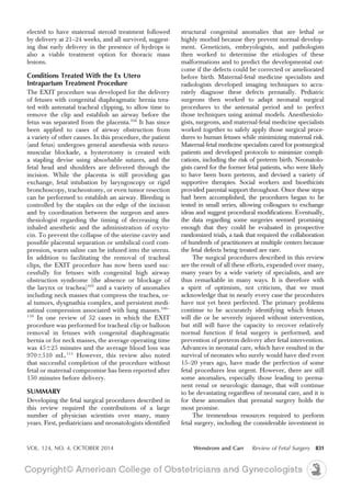 elected to have maternal steroid treatment followed
by delivery at 21–24 weeks, and all survived, suggest-
ing that early delivery in the presence of hydrops is
also a viable treatment option for thoracic mass
lesions.
Conditions Treated With the Ex Utero
Intrapartum Treatment Procedure
The EXIT procedure was developed for the delivery
of fetuses with congenital diaphragmatic hernia trea-
ted with antenatal tracheal clipping, to allow time to
remove the clip and establish an airway before the
fetus was separated from the placenta.104
It has since
been applied to cases of airway obstruction from
a variety of other causes. In this procedure, the patient
(and fetus) undergoes general anesthesia with neuro-
muscular blockade, a hysterotomy is created with
a stapling devise using absorbable sutures, and the
fetal head and shoulders are delivered through the
incision. While the placenta is still providing gas
exchange, fetal intubation by laryngoscopy or rigid
bronchoscopy, tracheostomy, or even tumor resection
can be performed to establish an airway. Bleeding is
controlled by the staples on the edge of the incision
and by coordination between the surgeon and anes-
thesiologist regarding the timing of decreasing the
inhaled anesthetic and the administration of oxyto-
cin. To prevent the collapse of the uterine cavity and
possible placental separation or umbilical cord com-
pression, warm saline can be infused into the uterus.
In addition to facilitating the removal of tracheal
clips, the EXIT procedure has now been used suc-
cessfully for fetuses with congenital high airway
obstruction syndrome (the absence or blockage of
the larynx or trachea)105
and a variety of anomalies
including neck masses that compress the trachea, or-
al tumors, dysgnathia complex, and persistent medi-
astinal compression associated with lung masses.106–
110
In one review of 52 cases in which the EXIT
procedure was performed for tracheal clip or balloon
removal in fetuses with congenital diaphragmatic
hernia or for neck masses, the average operating time
was 45625 minutes and the average blood loss was
9706510 mL.111
However, this review also noted
that successful completion of the procedure without
fetal or maternal compromise has been reported after
150 minutes before delivery.
SUMMARY
Developing the fetal surgical procedures described in
this review required the contributions of a large
number of physician scientists over many, many
years. First, pediatricians and neonatologists identified
structural congenital anomalies that are lethal or
highly morbid because they prevent normal develop-
ment. Geneticists, embryologists, and pathologists
then worked to determine the etiologies of these
malformations and to predict the developmental out-
come if the defects could be corrected or ameliorated
before birth. Maternal-fetal medicine specialists and
radiologists developed imaging techniques to accu-
rately diagnose these defects prenatally. Pediatric
surgeons then worked to adapt neonatal surgical
procedures to the antenatal period and to perfect
those techniques using animal models. Anesthesiolo-
gists, surgeons, and maternal-fetal medicine specialists
worked together to safely apply those surgical proce-
dures to human fetuses while minimizing maternal risk.
Maternal-fetal medicine specialists cared for postsurgical
patients and developed protocols to minimize compli-
cations, including the risk of preterm birth. Neonatolo-
gists cared for the former fetal patients, who were likely
to have been born preterm, and devised a variety of
supportive therapies. Social workers and bioethicists
provided parental support throughout. Once these steps
had been accomplished, the procedures began to be
tested in small series, allowing colleagues to exchange
ideas and suggest procedural modifications. Eventually,
the data regarding some surgeries seemed promising
enough that they could be evaluated in prospective
randomized trials, a task that required the collaboration
of hundreds of practitioners at multiple centers because
the fetal defects being treated are rare.
The surgical procedures described in this review
are the result of all these efforts, expended over many,
many years by a wide variety of specialists, and are
thus remarkable in many ways. It is therefore with
a spirit of optimism, not criticism, that we must
acknowledge that in nearly every case the procedures
have not yet been perfected. The primary problems
continue to be accurately identifying which fetuses
will die or be severely injured without intervention,
but still will have the capacity to recover relatively
normal function if fetal surgery is performed, and
prevention of preterm delivery after fetal intervention.
Advances in neonatal care, which have resulted in the
survival of neonates who surely would have died even
15–20 years ago, have made the perfection of some
fetal procedures less urgent. However, there are still
some anomalies, especially those leading to perma-
nent renal or neurologic damage, that will continue
to be devastating regardless of neonatal care, and it is
for these anomalies that prenatal surgery holds the
most promise.
The tremendous resources required to perform
fetal surgery, including the considerable investment in
VOL. 124, NO. 4, OCTOBER 2014 Wenstrom and Carr Review of Fetal Surgery 831
 