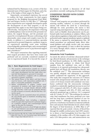 technical brief by Hartmann et al, a review of the fun-
damental issues of fetal surgery by Chescheir, and a his-
tory of the leaders of fetal surgery by Bruner.18–20
Importantly, accumulated experience has served
to confirm the basic requirements for fetal surgery
proposed by the fledgling International Fetal Medi-
cine and Surgery Society in 1982 (Box 1).10
Although
these requirements were originally developed to guide
the development of new fetal surgeries, it can be
argued that they apply to any fetal surgery being con-
sidered today. Among these, the importance of having
a multidisciplinary team involved in the prenatal eval-
uation, the surgical therapy, and the postnatal care
cannot be overemphasized. Because confronting a fetal
abnormality raises unique and complex issues for the
family, in addition to a maternal-medicine specialist
experienced in prenatal diagnosis, a pediatric surgeon,
an experienced operating room team including
a knowledgeable anesthesiologist, and a neonatologist,
the family should have access to psychosocial support
and a bioethicist.21
This report summarizes data regarding maternal-
fetal surgical procedures that have been tested and
perfected and are currently considered standard of
care in experienced hands. It is beyond the scope of
this review to include a discussion of all fetal
procedures currently undergoing development.
CONDITIONS TREATED WITH CLOSED
SURGICAL THERAPIES
Technique
“Closed” fetal surgeries are procedures performed by
inserting needles, catheters, or trocars through the
uterine wall without the need for a hysterotomy,
although for some procedures the uterus is first
exposed using mini-laparotomy. Some of these proce-
dures (such as bladder shunt placement) can be per-
formed under local anesthesia or sedation. Others, such
as laser photocoagulation of placental vessels, need to be
performed under regional anesthesia (spinal or epidural)
if the uterus is exposed by mini-laparotomy first. All
closed procedures are performed under direct ultra-
sound guidance and usually involve only one uterine
puncture, approximately 2.4 mm, to allow the insertion
of a trocar through which a shunt or semi-rigid endo-
scope can be passed.
Intrauterine Fetal Transfusion
As noted, the advent of real-time ultrasound technol-
ogy allowed dramatic advancements in the technique
for fetal blood transfusion. In 1983, Daffos reported
using ultrasound guidance to obtain fetal blood
samples from the umbilical vein, and in 1986,
Grannum et al reported performing four ultrasound-
guided fetal red blood cell transfusions directly into
the umbilical vein.22,23
This intravascular technique
was quickly adopted, and subsequent case control
studies confirmed the superiority of this approach.
One study that compared the outcomes of 75 fetuses
treated with intraperitoneal transfusion with the out-
comes of 44 fetuses treated with umbilical vein trans-
fusion confirmed that the intravascular technique
resulted in a statistically significant increase in survival
(91% compared with 66%; P,.005), fewer complica-
tions (10% compared with 38%; P5.003), and more
advanced gestational age at delivery (34.1 compared
with 30.7 weeks; P5.01).24
The technique for intravas-
cular fetal transfusion has been perfected over time
and has long been considered standard of care for
anemic fetuses.25
Although initially the decision to
perform a transfusion was based on maternal antibody
titers and amniotic fluid bilirubin levels (which reflect
the degree of fetal hemolysis), in 2000, Mari et al26
reported that the peak systolic velocity of blood flow
through the middle cerebral artery had 100% sensitiv-
ity to detect a fetal hemoglobin level less than 0.65
multiples of the median with a 0% false-negative rate
and a 12% false-positive rate, and amniocentesis was
Box 1. Basic Requirements for Fetal Surgery
1. The anatomic malformations suitable for in utero
treatment are simple structural defects that interfere
with organ development but that might allow nor-
mal fetal development to proceed if corrected.
2. The fetus should be a singleton with no additional
structural or genetic anomalies.
3. The natural history of the defect and fetal disease
must be known, with intervention justified only if
there is reasonable probability of benefit.
4. Before consideration of surgery, careful serial
assessment of anatomy and organ function must
be performed to exclude fetuses affected mildly
enough that they could wait for postnatal therapy,
as well as fetuses so severely affected that they can-
not be saved.
5. The family must be counseled about risk and bene-
fits and should agree to treatment including long-
term follow-up.
6. A multidisciplinary team including a maternal-
medicine specialist experienced in prenatal diagno-
sis, a pediatric surgeon, and a neonatologist should
agree on the plan for treatment.
7. There should be access to a level III high-risk obstet-
ric unit and intensive care nursery and to bioethical
and psychosocial consultation.
Data from Harrison MR, Filly RA, Golbus MS, Berkowitz RL,
Callen PW, Canty TG, et al. Occasional notes: fetal treatment
1982. N Engl J Med 1982;307:1651–2.
VOL. 124, NO. 4, OCTOBER 2014 Wenstrom and Carr Review of Fetal Surgery 819
 