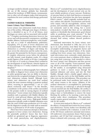 no longer needed to identify anemic fetuses. Although
the use of Rh immune globulin has drastically
reduced the incidence of RhD disease, isoimmuniza-
tion to other red cell antigens makes fetal intrauterine
transfusion the most common fetal therapy performed
today.
CLOSED SURGICAL THERAPIES
Lower Urinary Tract Obstruction
Lower urinary tract obstruction results from obstruc-
tion of the urethra. Although some degree of obstruc-
tion is identified in up to 1% of all fetuses, most
blockages are minor and not associated with morbid-
ity.27
Complete unrelenting obstruction, however, has
severe and well-documented consequences, including
bladder dilation, hydrouretronephrosis, renal dyspla-
sia, and, as a result of anhydramnios, pulmonary
hypoplasia; 45% of cases of severe obstruction end
in neonatal death.28
The ultimate effect of the urethral
obstruction is a function of degree and timing: the
more severe the obstruction and the earlier the onset,
the greater the potential for the known consequences.
If complete obstruction occurs before the glomeruli
are fully formed, renal dysplasia results. In a sheep
model, ligation of the urethra at 90 days (comparable
to 160 days or 25 weeks in a human fetus) resulted in
the development of renal fibrosis, whereas ligation at
60 days (106 days or 17 weeks) resulted in renal cystic
dysplasia.29
Improvements in ultrasonography have enhanced
our ability to diagnose lower urinary tract obstruction
at earlier gestational ages, but our ability to discrimi-
nate between the recognized etiologies of lower urinary
tract obstruction remains limited. Although lower
urinary tract obstruction can result from urethral
atresia, the most common etiology is posterior urethral
valves, occurring in approximately 1 out of 1,250
almost exclusively male fetuses.30
In this disorder,
a membrane in the portion of the urethra surrounded
by the prostate results in varying degrees of urethral
obstruction.31
Lower urinary tract obstruction typically
manifests early in gestation with bladder dilation, fol-
lowed by renal pelviceal dilation and then develop-
ment of echogenic renal cortex. High-grade bladder
obstruction typically results in bladder distention soon
after the onset of fetal urine production at 8–10 weeks,
but the diagnosis is usually not made until an anatomic
survey is performed at 18–20 weeks of pregnancy.
There have been numerous attempts to determine
prognosis in lower urinary tract obstruction. Among
the potentially predictive factors that have been
studied are gestational age at diagnosis, appearance
of the renal parenchyma, and oligohydramnios.
Morris et al32
concluded that severe oligohydramnios
and the development of renal cortical cysts are the
most reliable predictors of poor outcome. Prediction
of outcome based on fetal renal function as measured
by fetal urinary electrolytes has also been attempted.
Glick’s criteria,33
which originally included fetal uri-
nary sodium and chloride concentrations and hourly
urine output, with b2 microglobulin, calcium, total
protein, and osmolality added by other investigators,
are commonly used in this setting, but a recent
meta-analysis revealed that there are no individual
analytes or thresholds that demonstrate good clinical
utility in predicting poor renal outcome.34
In that
meta-analysis, only elevated fetal urinary calcium or
elevated fetal urinary sodium showed predictive
potential.
Antenatal intervention for lower urinary tract
obstruction, first described in 1982, has yet to live
up to its early promise, most likely because of our
incomplete understanding of prognostic factors and
the precise timing and natural history of the insults
resulting from lower urinary tract obstruction. Ante-
natal intervention most commonly entails placement
of a vesico-amnionic shunt or ablation of the obstruc-
tion using fetal cystoscopy, both intended to relieve
the lower urinary tract obstruction and thus prevent
some or all of the sequelae. Vesico-amnionic shunt-
ing, which is associated with relatively low morbidity
for the mother, is accomplished using ultrasound
guidance to insert a narrow trocar through the
maternal abdomen and uterus and into the fetal
bladder, through which a double pigtail catheter is
placed so that one end is in the fetal bladder and the
other exits out the fetal abdomen. This procedure can
be performed under local anesthesia and results in
only minor trauma to the uterus. Ablation of the
urethral obstruction is accomplished by performing
fetal cystoscopy; an endoscope is advanced through
a trocar inserted into the fetal bladder, the urethra is
visually inspected, and the obstruction is relieved by
using a laser or hydroablation to remove the tissue
blocking the urethra or by inserting a stent into the
urethra under direct visualization. This procedure
usually requires general anesthesia, so it entails more
risk for the mother.
A recent meta-analysis by Morris et al35
evaluated
the efficacy of antenatal intervention for lower urinary
tract obstruction. Twenty studies were identified, with
369 fetuses included in the evaluation. A total of 261
of the 369 fetuses underwent antenatal intervention;
226 underwent vesico-amnionic shunt, 9 had an open
procedure, and 26 had fetal cystoscopy. Of the 26
fetuses evaluated with cystoscopy, only 14 ultimately
820 Wenstrom and Carr Review of Fetal Surgery OBSTETRICS & GYNECOLOGY
 