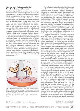 Placental Laser Photocoagulation for
Twin–Twin Transfusion Syndrome
Unbalanced placental vascular anastomoses across
a monochorionic, diamnionic placenta underlie the
pathophysiology of twin–twin transfusion syndrome
(Fig. 1) and can present in four ways: arterio-venous,
veno-arterial, arterio-arterial, and veno-venous.
Arterio-venous and veno-arterial anastamoses result
when a placental surface feeder vessel from each
twin perfuses a common cotyledon, and arterio-
arterial and veno-venous anastamoses are connec-
tions on the surface of the placenta that have the
potential for either unidirectional or bidirectional
blood flow. Computer modeling suggests that severe
twin–twin transfusion syndrome results from unidi-
rectional blood flow primarily through arterio-
venous anastamoses, from donor placental arteries
to recipient placental veins,42
but the initiating event
remains unknown. The best estimate of the incidence
of twin–twin transfusion syndrome is that it affects
9% to 15% of monochorionic twin pregnancies,43,44
but our understanding remains incomplete of
why twin–twin transfusion syndrome occurs in
a minority of monochorionic twins when placental anas-
tamoses are nearly ubiquitous in these pregnancies.
Placental injection studies suggest that twin–twin trans-
fusion syndrome is more likely in placentas with
fewer anastamoses and without arterio-arterial
anastamoses.45,46
The imbalance in circulating blood volume that
results from these anastomoses leads to cardiovascular
responses that eventually become maladaptive.
Although the donor twin usually maintains normal
cardiac function, hypervolemia in the recipient twin
results in increased preload, leading to right ventric-
ular hypertrophy, and eventually hypertension and
cardiomyopathy. The increased systemic pressure
may also result in increased right ventricular afterload
and diminished right heart output, contributing to
pulmonic stenosis.47
Eventually, fetal death results;
the mortality rate for untreated progressive twin–twin
transfusion syndrome is approximately 90%.48
The
goal of intervention is to restore more equitable blood
flow between the twins and thus to halt or reverse
cardiac decompensation in the recipient.
Therapies attempted for twin–twin transfusion
syndrome have included selective fetal reduction,
septostomy of the dividing membrane, amnioreduc-
tion, and laser photocoagulation of the surface pla-
cental anastomoses; all except selective reduction
have been tested in randomized trials. Septostomy
allows the amniotic fluid volume in each sac to equil-
ibrate, reversing the oligohydramnios or anhydram-
nios typically seen in the sac of the donor twin, and
amnioreduction is based on the theory that reducing
the amniotic fluid volume alters the hydrostatic pres-
sure on the placental surface vessels and enables
more equal blood flow between the two areas of
the placenta supporting each twin. Studies of septos-
tomy indicate no survival advantage with this tech-
nique and an association with complications such as
preterm rupture of the membranes and the uninten-
tional creation of a monoamniotic cavity. Amniore-
duction has been reported to result in survival rates
of 18% to 83%, but it is also associated with compli-
cations such as preterm rupture of the membranes,
infection, placental abruption, preterm delivery, and
neurologic complications in 5% to 58% of survi-
vors.49
Laser photocoagulation is associated with
similar obstetric complications but with survival
rates of 55% to 69% and neurologic abnormalities
in 5% to 11% of survivors. A Cochrane review found
that laser ablation of placental vessels was associated
with less perinatal death (RR 0.59, 95% CI 0.40–
0.87) and less neonatal death (RR 0.29, 95% CI
0.14–0.61) than amnioreduction.50
Currently, the
therapy of choice is a laser photocoagulation proce-
dure, in which a laser is introduced endoscopically
into the uterus and used to ablate surface placental
vessel anastomoses under ultrasound guidance. This
procedure can be performed under local anesthesia.
However, some groups perform a mini-laparotomy
Fig. 1. Schematic depiction of twin–twin transfusion syn-
drome demonstrating vascular anastomoses between
monochorionic and diamnionic twins. Image courtesy of
Francois Luks, MD. Used with permission.
Wenstrom and Carr. Review of Fetal Surgery. Obstet Gynecol
2014.
822 Wenstrom and Carr Review of Fetal Surgery OBSTETRICS & GYNECOLOGY
 