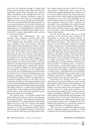 result from the abnormal drainage of lymph fluid
directly into the pleural space rather than into the
mediastinal lymph nodes; although this would be
called a chylothorax in the neonatal period, the stan-
dard criteria for defining chylothorax cannot be
applied to fetuses because they are not feeding (thus,
triglyceride levels are not elevated) and fetal lympho-
cyte counts are normally high. Secondary effusions can
occur as part of hydrops or as the result of intrathoracic
malformations such as congenital cystic adenomatoid
malformations or bronchopulmonary sequestrations,
congenital infections including herpes simplex or par-
vovirus B19, or genetic abnormalities such as trisomy
21 or Noonan syndrome.56
Associated fetal malformations that may
adversely affect pregnancy outcomes have been
reported in 25% to 75% of cases. In 2011, Ruano
et al57
published their observations of 56 untreated
cases evaluated at their center between 2005 and
2009. Fourteen had isolated pleural effusion, 19 had
pleural effusion and associated structural anomalies,
and 23 had pleural effusion with an abnormal karyo-
type. None of the fetuses with associated structural
anomalies and only 13% of fetuses with karyotypic
abnormalities survived the neonatal period. Because
the prognosis of a secondary effusion appears to be
determined by its cause rather than by the effusion
itself, typically only fetuses with isolated or primary
effusions or survivable lesions such as congenital cystic
adenomatoid malformation or pulmonary sequestra-
tion are considered candidates for prenatal shunting.
The rationale for shunting is that, if an effusion be-
comes severe, the increased hydrostatic pressure within
the fetal thorax can compress developing lung tissue,
resulting in pulmonary hypoplasia, or can compress
the fetal heart, leading to cardiac decompensation or
nonimmune hydrops. Because of the threat of fetal
compromise and the ease with which intrathoracic fluid
can be accessed, isolated pleural effusions offer tempt-
ing targets for practitioners adept with ultrasonography
and needles. However, as with all fetal surgeries, the
natural history of the condition should be understood
and the efficacy of the intervention should be proven
before shunt placement is considered.
The natural history of untreated isolated fetal
pleural effusion has been assessed by several groups.
In the study by Ruano57
that examined 56 fetuses with
pleural effusion, 63% of untreated fetuses with isolated
effusion survived, as did 50% of fetuses with isolated
effusion and hydrops. Rustico et al56
summarized the
outcomes of 54 cases of unshunted isolated pleural
effusion from the published literature. Seventy-three
percent of fetuses with untreated isolated pleural effu-
sion without hydrops survived, as did 35% of fetuses
with hydrops. Unfortunately, these series do not
include data regarding gestational age at delivery, so
it is unclear whether survival was achieved by iatro-
genic preterm birth, which might have had additional
consequences. In a review of 204 published cases of
isolated pleural effusion by Aubard in 1998, sponta-
neous regression occurred in 22%; regression was
most likely in cases identified in the second trimester
and in those with unilateral effusions.58
The unpredict-
able outcome manifest in these series suggests that we
do not yet have a full understanding of the natural
history of this disorder.
For this reason and others, there is no strong
consensus in the literature about indications for
intervention in fetuses with pleural effusion. A
guideline issued by the National Institute for Health
and Clinical Excellence states that invasive fetal
therapy for fetal hydrothorax should be restricted
to fetuses with primary or isolated effusions resulting
in hydrops.59
However, other experienced clinicians
have suggested that criteria for intervention should
include the following: fetal hydrops with the pleural
effusion as the likely etiology; isolated pleural effu-
sion without hydrops occupying more than 50% of
the thoracic cavity, causing the mediastinum to shift
or rapidly increasing in size or associated with
polyhydramnios; or isolated effusion without associ-
ated anomalies.60
Confirming that an effusion is
isolated requires a careful and complete fetal evalu-
ation that generally includes a detailed examination
of fetal anatomy including a fetal echocardiogram,
a fetal karyotype, maternal blood type and antibody
status, Kleihauer-Bettke testing, and virology testing,
including toxoplasmosis, rubella, cytomegalovirus,
herpes simplex virus, and parvovirus B19.
Interventions for draining the fetal chest and
obliterating the potential intrathoracic space include
thoracentesis, thoracoamniotic shunt placement, and
pleurodesis. All are performed under ultrasound
guidance and have known fetal and maternal risks.
A recent report of a single center experience cites
these risks as shunt failure in 22% of cases, premature
rupture of membranes (PROM) in up to 33% of cases,
and intrauterine fetal death directly attributable to the
procedure itself in 7% of cases.61
Pleurodesis, or cre-
ating inflammation that obliterates the pleural space
by injecting an irritant, has the additional risk of in-
hibiting shunt placement as a second-line therapy by
causing the formation of intrathoracic bands.
There have been no published randomized trials
directly comparing pregnancy outcomes in treated
compared with untreated fetal pleural effusions, so we
824 Wenstrom and Carr Review of Fetal Surgery OBSTETRICS & GYNECOLOGY
 