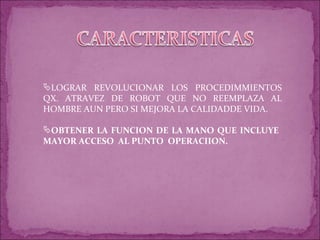 LOGRAR REVOLUCIONAR LOS PROCEDIMMIENTOS QX. ATRAVEZ DE ROBOT QUE NO REEMPLAZA AL HOMBRE AUN PERO SI MEJORA LA CALIDADDE VIDA. OBTENER LA FUNCION DE LA MANO QUE INCLUYE MAYOR ACCESO AL PUNTO OPERACIION.