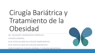 Cirugía Bariátrica y
Tratamiento de la
Obesidad
DR. SALVADOR COVARRUBIAS GORDILLO
CIRUGÍA GENERAL
ALTA ESPECIALIDAD EN CIRUGÍA ENDOSCÓPICA
ALTA ESPECIALIDAD EN CIRUGÍA BARIÁTRICA
CERTIFICADO EN CIRUGÍA GENERAL Y CIRUGÍA BARIATRICA
 