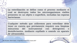 La esterilización se define como el proceso mediante el
cual se destruyen todos los microorganismos viables
presentes en un objeto o superficie, incluidas las esporas
bacterianas.
Cualquier método que utilicemos para esterilizar debe
tener en cuenta que previamente requiere una limpieza
minuciosa del instrumental con detergentes o
desinfectantes, mediante cepillado o usando un aparato
de ultrasonidos.
 