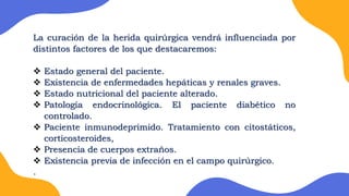 La curación de la herida quirúrgica vendrá influenciada por
distintos factores de los que destacaremos:
 Estado general del paciente.
 Existencia de enfermedades hepáticas y renales graves.
 Estado nutricional del paciente alterado.
 Patología endocrinológica. El paciente diabético no
controlado.
 Paciente inmunodeprimido. Tratamiento con citostáticos,
corticosteroides,
 Presencia de cuerpos extraños.
 Existencia previa de infección en el campo quirúrgico.
.
 