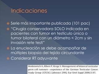  Serie más importante publicada (101 pac)
 “Cirugía conservadora SOLO indicada en
pacientes con tumor en testículo único o
tumor bilateral con un diámetro < 2cm y sin
invasión rete testi”
 La enucleación se debe acompañar de
múltiples biopsia del tejido circundante
 Considerar RT adyuvante
 