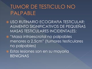  USO RUTINARIO ECOGRAFIA TESTICULAR:
AUMENTO SIGNIFICATIVOS DE PEQUEÑAS
MASAS TESTICULARES INCIDENTALES:
 “Masa intraescrotal no palpables
menores a 2,5cm” (tumores testiculares
no palpables)
 Estas lesiones son en su mayoría
BENIGNAS
 