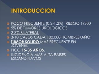  POCO FRECUENTE (0,2-1,2%). RIESGO 1/300
 5% DE TUMORES UROLOGICOS
 2-3% BILATERAL
 3-10 CASOS CADA 100.000 HOMBRES/AÑO
 TUMOR SOLIDO MAS FRECUENTE EN
JOVENES
 PICO 15-35 AÑOS.
 INCIDENCIA MAS ALTA PAISES
ESCANDINAVOS
 