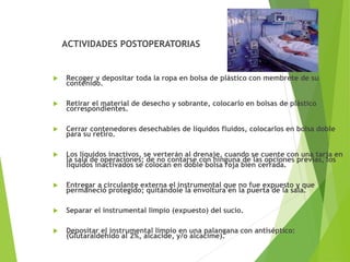 ACTIVIDADES POSTOPERATORIAS
 Recoger y depositar toda la ropa en bolsa de plástico con membrete de su
contenido.
 Retirar el material de desecho y sobrante, colocarlo en bolsas de plástico
correspondientes.
 Cerrar contenedores desechables de líquidos fluidos, colocarlos en bolsa doble
para su retiro.
 Los líquidos inactivos, se verterán al drenaje, cuando se cuente con una tarja en
la sala de operaciones; de no contarse con ninguna de las opciones previas, los
líquidos inactivados se colocan en doble bolsa roja bien cerrada.
 Entregar a circulante externa el instrumental que no fue expuesto y que
permaneció protegido; quitándole la envoltura en la puerta de la sala.
 Separar el instrumental limpio (expuesto) del sucio.
 Depositar el instrumental limpio en una palangana con antiséptico:
(Glutaraldehido al 2%, alcacide, y/o alcacime).
 