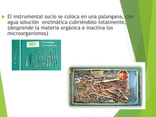  El instrumental sucio se coloca en una palangana, con
agua solución enzimática cubriéndolo totalmente,
(desprende la materia orgánica e inactiva los
microorganismos)
 