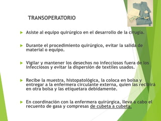 TRANSOPERATORIO
 Asiste al equipo quirúrgico en el desarrollo de la cirugía.
 Durante el procedimiento quirúrgico, evitar la salida de
material o equipo.
 Vigilar y mantener los desechos no infecciosos fuera de los
infecciosos y evitar la dispersión de textiles usados.
 Recibe la muestra, histopatológica, la coloca en bolsa y
entregar a la enfermera circulante externa, quien las recibirá
en otra bolsa y las etiquetara debidamente.
 En coordinación con la enfermera quirúrgica, lleva a cabo el
recuento de gasa y compresas de cubeta a cubeta.
 