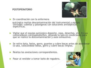 POSTOPERATORIO
 En coordinación con la enfermera
quirúrgica realiza descontaminación del instrumental y equipo
utilizado: cubetas y palanganas con soluciones antisépticas
específicas.
 Vigilar que el equipo quirúrgico deposite, ropa, desechos, etc. En sus
contenedores correspondientes, dejando la sala en condiciones para
que se realice la descontaminación y aseo exhaustivo.
 Se retira bata, botas, gorro, guantes y cubre bocas antes de abandonar
la sala, colocándose botas, gorro y cubre bocas limpios.
 Realiza las anotaciones correspondientes.
 Pasar al vestidor a tomar baño de regadera.
 
