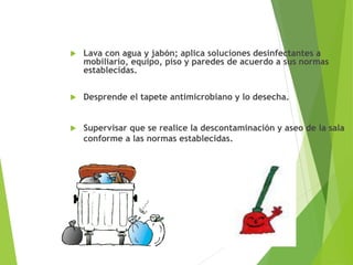  Lava con agua y jabón; aplica soluciones desinfectantes a
mobiliario, equipo, piso y paredes de acuerdo a sus normas
establecidas.
 Desprende el tapete antimicrobiano y lo desecha.
 Supervisar que se realice la descontaminación y aseo de la sala
conforme a las normas establecidas.
 