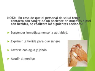 NOTA: En caso de que el personal de salud tenga
contacto con sangre de un paciente en mucosas o piel
con heridas, se realizara las siguientes acciones:
 Suspender inmediatamente la actividad.
 Exprimir la herida para que sangre
 Lavarse con agua y jabón
 Acudir al medico
 