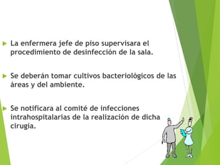  La enfermera jefe de piso supervisara el
procedimiento de desinfección de la sala.
 Se deberán tomar cultivos bacteriológicos de las
áreas y del ambiente.
 Se notificara al comité de infecciones
intrahospitalarias de la realización de dicha
cirugía.
 
