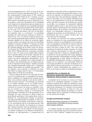 Rev Esp Cardiol Vol. 53, Núm. 2, Febrero 2000; 241-266         Joaquín J. Alonso et al.– Guías de práctica clínica en cirugía coronaria




eyección preoperatoria era < 50%, el riesgo de la ciru-      tratamiento conservador frente a tratamiento invasivo.
gía era del 22% para los operados dentro de las 7 sema-      Aunque estos estudios han propiciado mejorar el ma-
nas, disminuyendo el riesgo desde un 50% cuando la           nejo de los enfermos, las diferencias en el pronóstico
cirugía se realizaba dentro de las 2 semanas a un 6%         a corto plazo han sido generalmente pequeñas. El in-
cuando se llevaba a cabo 6 o 7 semanas postinfarto.          farto de miocardio, con o sin angina inestable postin-
Otros autores consideran que, para la cirugía que no es      farto, es una manifestación severa de una enfermedad
de urgencia, existe poco incremento de la mortalidad         crónica del árbol coronario, de tal forma que, cuando
en la cirugía de revascularización precoz después de un      sea posible, las estrategias de tratamiento deberían
infarto. Sintek et al publican una mortalidad quirúrgica     contemplar objetivos que se proyectaran más allá del
del 4,4% en 23 pacientes operados dentro de las prime-       episodio agudo. Cuando persiste una situación clínica
ras 24 h, del 2,1% en 193 pacientes operados entre el        inestable después de un infarto, la mayoría de los en-
día 3 y 7 después del infarto y del 1,4% en 284 enfer-       fermos con enfermedad multivaso y determinados
mos operados entre 1 y 4 semanas121. La mortalidad           subgrupos de pacientes con enfermedad de un vaso se
quirúrgica de 1.645 pacientes operados sin infarto re-       beneficiarán más con la cirugía coronaria que con
ciente fue de 1,9%. Los autores concluyen que la ciru-       otras opciones de tratamiento.
gía coronaria programada puede realizarse en cualquier          En resumen, los pacientes con angina postinfarto
momento después de un infarto de miocardio agudo,            deben ser estudiados con una coronariografía y poste-
sin que conlleve un aumento relevante de mortalidad.         riormente evaluarse las posibilidades de revasculariza-
También en opinión de Schaff122 el aumento de riesgo         ción. La angioplastia será posible en muchos enfermos
quirúrgico en pacientes operados precozmente de ciru-        con enfermedad de uno o dos vasos, pero si existe es-
gía coronaria después de un infarto carece de relevan-       tenosis del tronco común y/o dos o tres vasos debe
cia. El riesgo de 1.700 pacientes consecutivos operados      considerarse la opción de cirugía coronaria. La cirugía
entre 1981 y 1990 fue del 0,6% en pacientes sin infarto      debe realizarse precozmente en todos los pacientes
previo y del 1,2% para los que tenían infarto antiguo;       con angina refractaria a fármacos, probablemente con
en los operados dentro de los 30 días siguientes de un       excepción de los que presentan alto riesgo quirúrgico
infarto, la mortalidad fue del 4,0%, aunque con de pa-       por edad avanzada o enfermedades asociadas. El balón
cientes con shock cardiogénico preoperatorio. En la          de contrapulsación se debe utilizar en pacientes con
práctica clínica, el momento de la cirugía después de        inestabilidad hemodinámica mientras se programa la
un infarto viene determinada por la respuesta del pa-        cirugía. En los enfermos con enfermedad multivaso
ciente al tratamiento farmacológico. Aquellos pacientes      cuya angina postinfarto se controla con fármacos la ci-
que continúan presentando angina pese a tratamiento          rugía puede realizarse precozmente si la función ven-
médico intenso deben ser operados precozmente123. En         tricular es buena, demorándola una semana si es <
los enfermos cuyos síntomas se controlan con facili-         40%; de esta forma se reduce la mortalidad quirúrgica.
dad, diferir la cirugía entre los días 7 y 10 postinfarto
puede reducir el riesgo de la operación.
                                                             AVANCES EN LA CIRUGÍA DE
   El tercer aspecto de interés es la selección de la téc-
                                                             REVASCULARIZACIÓN MIOCÁRDICA.
nica de revascularización. La angioplastia ha demos-
                                                             TÉCNICAS, RESULTADOS E INDICACIONES
trado su utilidad en el tratamiento de la angina postin-
farto, con excelente resultado a corto plazo cuando se          A mediados de los noventa, los avances en el diag-
dilata la lesión causante124. Sin embargo, en ocasiones      nóstico de la cardiopatía isquémica y cambios socio-
no es posible realizarla por no ser factible técnica-        culturales (aumento de la edad de la población, mayor
mente, porque sus características anatómicas o su lo-        demanda asistencial) han producido un aumento en las
calización se asocian a un riesgo no asumible, o por-        indicaciones quirúrgicas. Los métodos convencionales
que en ocasiones no es posible identificar la lesión         no satisfacían las exigencias en todos los casos; por
causante o, finalmente, porque la revascularización          ello, se han retomado antiguas tecnologías y se han di-
potencialmente realizable de forma percutánea no es          señado algunas nuevas siguiendo la corriente generada
adecuada. En estas situaciones se deben evaluar las          en otras ramas de la cirugía.
posibilidades quirúrgicas. Sin ninguna duda, el proce-
dimiento de revascularización elegido en pacientes
                                                             Cirugía mínimamente invasiva
con angina postinfarto debe contemplar, no sólo el re-
sultado inicial, sino también el pronóstico a largo pla-     Revascularización coronaria sin circulación
zo y la necesidad de nuevas revascularizaciones. Este        extracorpórea. (OPCABG-off pump coronary
aspecto ha sido obviado con frecuencia en ensayos            artery bypass grafting)
que comparan distintos tipos de tratamiento en el in-
farto de miocardio. Se ha realizado un gran esfuerzo           Los trabajos iniciales en cirugía coronaria se hicie-
en estudios comparativos de fármacos trombolíticos,          ron antes de la introducción de la circulación extracor-
estrategias de anticoagulación, y comparaciones de           pórea. En 1946, Vineberg14 implantó una arteria ma-
250
 