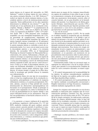 Rev Esp Cardiol Vol. 53, Núm. 2, Febrero 2000; 241-266         Joaquín J. Alonso et al.– Guías de práctica clínica en cirugía coronaria




maria interna en el espesor del miocardio; en 1962,          dustria puso en manos de los cirujanos inmovilizado-
Sabiston125 realizó el primer injerto de vena safena a       res capaces de estabilizar el área sobre la que se reali-
una arteria coronaria derecha, y en 1967, Kolessov126        za la anastomosis coronaria, de tal manera que es fac-
realizó un injerto de arteria mamaria interna a la des-      tible una anastomosis técnicamente correcta sobre el
cendente anterior a través de minitoracotomía anterior       corazón latiendo, sin un gran disturbio en la hemodi-
izquierda. Varias publicaciones en los años siguientes       námica del paciente. Los dispositivos de última gene-
demostraron la utilidad de esta técnica127,128, que fue      ración (Octopus: inmovilización por succión; CTS y
retirada por el uso preferente de la circulación extra-      similares: inmovilización por fijación) permiten reali-
corpórea. Benetti y Buffolo129,130 la popularizaron de       zar anastomosis a vasos de la cara posterior y lateral
nuevo entre 1978 y 1988 con el objetivo de reducir           que hasta hace un año parecían inaccesibles.
costes. La experiencia de Buffolo131 sobre 1.274 enfer-         3. Las vías de acceso.
mos desde 1981 a 1994 demostró unos resultados                  – Minitoracotomía anterior (LAST). No ha tenido
aceptables con una mortalidad hospitalaria del 2,5%,         en el ámbito mundial la aceptación que sus diseñado-
un porcentaje de complicaciones importantes del              res esperaban. Probablemente se ha debido a que el
23,1% y una permeabilidad inmediata del injerto de           número de pacientes a los que se puede aplicar la téc-
arteria mamaria interna (controlada en 30 pacientes)         nica (lesión en la descendente anterior proximal, en ar-
del 93,4%. El abordaje al corazón y a la disección de        teria no calcificada ni intramiocárdica) es escaso en la
la arteria mamaria interna se realizaba a través de es-      demanda asistencial actual por la incidencia de la car-
ternotomía media. Los vasos con un mejor acceso eran         diología intervencionista. Esta técnica de cirugía mí-
la descendente anterior y sus ramas y la coronaria           nimamente invasiva requiere un entrenamiento y una
derecha. En noviembre 1994, en el International              experiencia amplios. En la actualidad se indica funda-
Workshop on Arterial Conduits for Myocardial Revas-          mentalmente: a) en pacientes con reestenosis de un
cularization, dos autores, Subramanian y Benetti, pre-       procedimiento intervencionista sobre la arteria descen-
sentaron al tiempo su experiencia inicial con injerto de     dente anterior, y b) en pacientes jóvenes que precisa-
arteria mamaria interna a la descendente anterior sin        rán más procedimientos quirúrgicos en el futuro, para
circulación extracorpórea a través de minitoracotomía        preservar el mediastino.
anterior izquierda (LAST- left anterior small thoraco-          – Esternotomía media. Cada vez con mayor auge, se
tomy). Como ya se sabía, la descendente anterior y sus       superpone las indicaciones a las de la cirugía conven-
ramas son fácilmente abordables y la disección de la         cional, pues permite la revascularización completa de
arteria mamaria interna puede realizarse bajo visión         todos los vasos coronarios afectados, en manos exper-
directa. Al mismo tiempo, el grupo de La Pitie desa-         tas.
rrolla la tecnología que permite disecar la mamaria             4. El control intraoperatorio de la permeabilidad de
con videoasistencia.                                         los injertos. Se utilizan sistemáticamente medidores
   El argumento básico de este tipo de revasculariza-        de flujo de los injertos con análisis gráfico de la rela-
ción es evitar las complicaciones de la circulación ex-      ción flujo diastólico/flujo sistólico.
tracorpórea, principalmente el síndrome de respuesta            5. El control postoperatorio de la permeabilidad de
inflamatoria sistémica y la anemia postoperatoria. Per-      los injertos mediante ecocardiografía convencional y
mite, además, conservar el flujo pulsátil del corazón        Doppler transtorácico de baja frecuencia y fundamen-
disminuyendo las alteraciones neuropsiquiátricas tan         talmente mediante angiografías de control.
frecuentes en el postoperatorio. Desde el principio se
manejó como argumento en contra la disminución de               Aunque los cirujanos más entrenados en esta técnica
la tasa de permeabilidad de los injertos debido a una        defienden su indicación para cualquier tipo de revas-
mayor dificultad técnica en las anastomosis. Para pa-        cularización quirúrgica coronaria (así, hay servicios
liar esta problemática se han hecho esfuerzos en los si-     que realizan con esta técnica entre un 50 y 75% del to-
guientes ámbitos:                                            tal de la cirugía coronaria), las indicaciones están pen-
                                                             dientes de sentarse definitivamente sobre la base del
  1. La anestesia: a) mayor vigilancia de la aparición       análisis de los resultados conocidos y el desarrollo de
de problemas isquémicos (derivaciones II y V5 del            estudios que la comparen con la cirugía coronaria con-
ECG, medición continua del gasto cardíaco, presión           vencional. Parece razonable pensar que los pacientes
venosa central y presión arterial); b) profilaxis y trata-   en los que se espera un mayor beneficio sean aquellos
miento precoz de los problemas isquémicos. Disminu-          que se pueden ver afectados en mayor medida por el
ción de la demanda de consumo de oxígeno miocárdi-           síndrome poscirculación extracorpórea:
co durante la isquemia con los nuevos betabloqueantes
de acción corta (esmolol) y calcio antagonistas (diltia-       – Patología vascular periférica y de troncos supra-
zem) intravenoso, y c) técnicas anestésicas que permi-       aórticos.
tan una extubación precoz.                                     – Enfermedad pulmonar obstructiva crónica.
  2. La técnica quirúrgica. En muy poco tiempo, la in-         – Accidente cerebrovascular previo.
                                                                                                                                 251
 