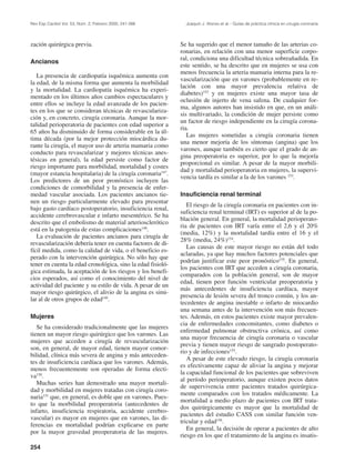 Rev Esp Cardiol Vol. 53, Núm. 2, Febrero 2000; 241-266         Joaquín J. Alonso et al.– Guías de práctica clínica en cirugía coronaria




zación quirúrgica previa.                                    Se ha sugerido que el menor tamaño de las arterias co-
                                                             ronarias, en relación con una menor superficie corpo-
                                                             ral, condiciona una dificultad técnica sobreañadida. En
Ancianos
                                                             este sentido, se ha descrito que en mujeres se usa con
                                                             menos frecuencia la arteria mamaria interna para la re-
   La presencia de cardiopatía isquémica aumenta con
                                                             vascularización que en varones (probablemente en re-
la edad, de la misma forma que aumenta la morbilidad
                                                             lación con una mayor prevalencia relativa de
y la mortalidad. La cardiopatía isquémica ha experi-
                                                             diabetes)152 y en mujeres existe una mayor tasa de
mentado en los últimos años cambios espectaculares y
                                                             oclusión de injerto de vena safena. De cualquier for-
entre ellos se incluye la edad avanzada de los pacien-
                                                             ma, algunos autores han insistido en que, en un análi-
tes en los que se consideran técnicas de revasculariza-
                                                             sis multivariado, la condición de mujer persiste como
ción y, en concreto, cirugía coronaria. Aunque la mor-
                                                             un factor de riesgo independiente en la cirugía corona-
talidad perioperatoria de pacientes con edad superior a
                                                             ria.
65 años ha disminuido de forma considerable en la úl-
                                                                Las mujeres sometidas a cirugía coronaria tienen
tima década (por la mejor protección miocárdica du-
                                                             una menor mejoría de los síntomas (angina) que los
rante la cirugía, el mayor uso de arteria mamaria como
                                                             varones, aunque también es cierto que el grado de an-
conducto para revascularizar y mejores técnicas anes-
                                                             gina preoperatoria es superior, por lo que la mejoría
tésicas en general), la edad persiste como factor de
                                                             proporcional es similar. A pesar de la mayor morbili-
riesgo importante para morbilidad, mortalidad y costes
                                                             dad y mortalidad perioperatoria en mujeres, la supervi-
(mayor estancia hospitalaria) de la cirugía coronaria147.
                                                             vencia tardía es similar a la de los varones 153.
Los predictores de un peor pronóstico incluyen las
condiciones de comorbilidad y la presencia de enfer-
medad vascular asociada. Los pacientes ancianos tie-         Insuficiencia renal terminal
nen un riesgo particularmente elevado para presentar
                                                                El riesgo de la cirugía coronaria en pacientes con in-
bajo gasto cardíaco postoperatorio, insuficiencia renal,
                                                             suficiencia renal terminal (IRT) es superior al de la po-
accidente cerebrovascular e infarto mesentérico. Se ha
                                                             blación general. En general, la mortalidad perioperato-
descrito que el embolismo de material arteriosclerótico
                                                             ria de pacientes con IRT varía entre el 2,6 y el 20%
está en la patogenia de estas complicaciones148.
                                                             (media, 12%) y la mortalidad tardía entre el 16 y el
   La evaluación de pacientes ancianos para cirugía de
                                                             28% (media, 24%)154.
revascularización debería tener en cuenta factores de di-
                                                                Las causas de este mayor riesgo no están del todo
fícil medida, como la calidad de vida, o el beneficio es-
                                                             aclaradas, ya que hay muchos factores potenciales que
perado con la intervención quirúrgica. No sólo hay que
                                                             podrían justificar este peor pronóstico155. En general,
tener en cuenta la edad cronológica, sino la edad fisioló-
                                                             los pacientes con IRT que acceden a cirugía coronaria,
gica estimada, la aceptación de los riesgos y los benefi-
                                                             comparados con la población general, son de mayor
cios esperados, así como el conocimiento del nivel de
                                                             edad, tienen peor función ventricular preoperatoria y
actividad del paciente y su estilo de vida. A pesar de un
                                                             más antecedentes de insuficiencia cardíaca, mayor
mayor riesgo quirúrgico, el alivio de la angina es simi-
                                                             presencia de lesión severa del tronco común, y los an-
lar al de otros grupos de edad149.
                                                             tecedentes de angina inestable o infarto de miocardio
                                                             una semana antes de la intervención son más frecuen-
Mujeres                                                      tes. Además, en estos pacientes existe mayor prevalen-
                                                             cia de enfermedades concomitantes, como diabetes o
   Se ha considerado tradicionalmente que las mujeres
                                                             enfermedad pulmonar obstructiva crónica, así como
tienen un mayor riesgo quirúrgico que los varones. Las
                                                             una mayor frecuencia de cirugía coronaria o vascular
mujeres que acceden a cirugía de revascularización
                                                             previa y tienen mayor riesgo de sangrado postoperato-
son, en general, de mayor edad, tienen mayor comor-
                                                             rio y de infecciones155.
bilidad, clínica más severa de angina y más anteceden-
                                                                A pesar de este elevado riesgo, la cirugía coronaria
tes de insuficiencia cardíaca que los varones. Además,
                                                             es efectivamente capaz de aliviar la angina y mejorar
menos frecuentemente son operadas de forma electi-
                                                             la capacidad funcional de los pacientes que sobreviven
va150.
                                                             al período perioperatorio, aunque existen pocos datos
   Muchas series han demostrado una mayor mortali-
                                                             de supervivencia entre pacientes tratados quirúrgica-
dad y morbilidad en mujeres tratadas con cirugía coro-
                                                             mente comparados con los tratados médicamente. La
naria151 que, en general, es doble que en varones. Pues-
                                                             mortalidad a medio plazo de pacientes con IRT trata-
to que la morbilidad preoperatoria (antecedentes de
                                                             dos quirúrgicamente es mayor que la mortalidad de
infarto, insuficiencia respiratoria, accidente cerebro-
                                                             pacientes del estudio CASS con similar función ven-
vascular) es mayor en mujeres que en varones, las di-
                                                             tricular y edad156.
ferencias en mortalidad podrían explicarse en parte
                                                                En general, la decisión de operar a pacientes de alto
por la mayor gravedad preoperatoria de las mujeres.
                                                             riesgo en los que el tratamiento de la angina es insatis-
254
 