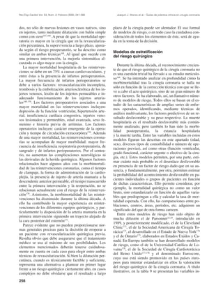 Rev Esp Cardiol Vol. 53, Núm. 2, Febrero 2000; 241-266        Joaquín J. Alonso et al.– Guías de práctica clínica en cirugía coronaria




dos, no sólo de nuevas lesiones en vasos nativos, sino      plazo de la cirugía puede ser alentador. El uso formal
en injertos, tanto mediante dilatación con balón simple     de modelos de riesgo, o en todo caso la cuidadosa con-
como con stent167,168. A pesar de que la mortalidad ope-    sideración de todos los elementos de éste, será de ayu-
ratoria es mayor en la cirugía que en la revasculariza-     da en la toma de la decisión.
ción percutánea, la supervivencia a largo plazo, ajusta-
da según el riesgo preoperatorio, se ha descrito como
                                                            Modelos de estratificación
similar en ambas técnicas168. Al igual que sucede con
                                                            del riesgo quirúrgico
una primera intervención, la mejoría sintomática al-
canzada es algo mayor con la cirugía.
                                                               Durante la última década, el reconocimiento crecien-
   La mayor mortalidad hospitalaria de las reinterven-
                                                            te de que el riesgo quirúrgico de la cirugía coronaria no
ciones se debe en un 75% a causas cardiovasculares, y
                                                            es una cuestión trivial ha llevado a su estudio meticulo-
entre éstas a la presencia de infartos perioperatorios.
                                                            so146. Se ha intentado analizar en profundidad cómo la
La mayor frecuencia de infartos perioperatorios se
                                                            morbimortalidad tras la cirugía coronaria se halla no
debe a varios factores: revascularización incompleta,
                                                            sólo en función de la corrección técnica con que se lle-
trombosis y la embolización arteriosclerótica de los in-
                                                            ve a cabo el acto quirúrgico, sino de un gran número de
jertos venosos, lesión de los injertos permeables e in-
                                                            otros factores. Se ha elaborado, así, un llamativo núme-
adecuado funcionamiento de los injertos arteria-
                                                            ro de modelos de riesgo. Todos ellos se basan en el es-
les169,170. Los factores preoperatorios asociados a una
                                                            tudio de las características de amplias series de enfer-
mayor mortalidad en las reintervenciones incluyen:
                                                            mos operados, identificando, mediante técnicas de
depresión de la función ventricular, hipertensión arte-
                                                            análisis multivariante, los factores predictivos de un re-
rial, insuficiencia cardíaca congestiva, injertos veno-
                                                            sultado desfavorable y su peso respectivo. La muerte
sos lesionados y permeables, edad avanzada, sexo fe-
                                                            hospitalaria es el resultado desfavorable más común-
menino e historia previa de arritmias. Los factores
                                                            mente analizado, pero también lo han sido la morbi-
operatorios incluyen: carácter emergente de la opera-
                                                            lidad postoperatoria, la estancia hospitalaria
ción y tiempo de circulación extracorpórea170. Además
                                                            y la muerte tardía. Entre las variables incluidas en estos
de una mayor mortalidad, las reintervenciones corona-
                                                            modelos figuran las descritas en este apartado (edad,
rias se acompañan de mayor morbilidad: mayor fre-
                                                            sexo, diversos tipos de comorbilidad o número de ope-
cuencia de insuficiencia respiratoria postoperatoria, de
                                                            raciones previas), así como otras (función ventricular,
sangrado y de infartos perioperatorios. Por el contra-
                                                            grado funcional, carácter urgente o electivo de la ciru-
rio, no aumentan las complicaciones neurológicas ni
                                                            gía, etc.). Estos modelos permiten, por una parte, esti-
las derivadas de la herida quirúrgica. Algunos factores
                                                            mar cuánto más probable es el desenlace desfavorable
relacionados hace algunos años con la morbimortali-
                                                            en presencia de un factor de riesgo dado que en su au-
dad de las reintervenciones coronarias, como el tiempo
                                                            sencia, y fundamentalmente, por otra, permiten estimar
de clampaje, la forma de administración de la cardio-
                                                            la probabilidad del acontecimiento desfavorable en pa-
plejía, la presencia de injerto de arteria mamaria a la
                                                            cientes individuales o grupos de pacientes en función
descendente anterior permeable, el tiempo transcurrido
                                                            de dichas características. Ello permite considerar, por
entre la primera intervención y la reoperación, no se
                                                            ejemplo, la mortalidad quirúrgica no como un valor
relacionan actualmente con el riesgo de la reinterven-
                                                            bruto, sino estandarizarlo en función de aquellas varia-
ción170. Asimismo, la morbimortalidad de las reinter-
                                                            bles que predispongan a ella y calcular la tasa de mor-
venciones ha disminuido durante la última década. A
                                                            talidad esperada. Con ello, las comparaciones entre po-
ello ha contribuido la mayor experiencia en reinter-
                                                            blaciones, centros, áreas, períodos, etc. adquieren un
venciones de los diferentes equipos quirúrgicos, y par-
                                                            significado del que de otra forma carecen.
ticularmente la disposición de la arteria mamaria en la
                                                               Entre estos modelos de riesgo han sido objeto de
primera intervención siguiendo un trayecto alejado de
                                                            mucha difusión el de Parsonnet23,24, introducido en
la cara posterior del esternón171.
                                                            1989, y posteriormente modificado, el de la Cleveland
   Parece evidente que no pueden proporcionarse nor-
                                                            Clinic172, el de la Sociedad Americana de Cirugía To-
mas generales precisas para la decisión de reoperar a
                                                            rácica173, el desarrollado en el Estado de Nueva York174
un paciente con revascularización quirúrgica previa.
                                                            y el de Ontario175, elaborados en Estados Unidos y Ca-
Resulta obvio que debe asegurarse que el tratamiento
                                                            nadá. En Europa también se han desarrollado modelos
médico se usa al máximo de sus posibilidades. Los
                                                            de riesgo, como el de la Universidad Católica de Lo-
elementos mencionados deberán tenerse cuidadosa-
                                                            vaina176, el de la Sociedad de Cirugía Cardiotorácica
mente en cuenta en cada caso para elegir entre ambas
                                                            del Reino Unido177,178 y el denominado Euroscore,
técnicas de revascularización. Si bien la dilatación per-
                                                            cuyo uso está siendo promovido en los países euro-
cutánea, cuando es técnicamente factible y suficiente,
                                                            peos para intentar estandarizar en ellos la valoración
representa una alternativa a plantear en primer lugar
                                                            del riesgo quirúrgico de la cirugía coronaria. A título
frente a un riesgo quirúrgico ciertamente alto, en casos
                                                            ilustrativo, en la tabla 9 se presentan las variables in-
complejos no debe olvidarse que el resultado a largo
256
 