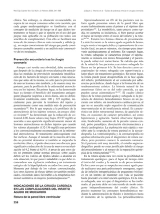 Rev Esp Cardiol Vol. 53, Núm. 2, Febrero 2000; 241-266       Joaquín J. Alonso et al.– Guías de práctica clínica en cirugía coronaria




clínica. Sin embargo, es altamente recomendable, en           Aproximadamente un 4% de los pacientes con in-
espera de un mayor consenso sobre esta cuestión, que       farto agudo presentan rotura de la pared libre que
cada grupo medicoquirúrgico se familiarice con el          ocurre habitualmente entre el primer y el séptimo días
concepto de medición de riesgo en el que dichos ins-       postinfarto183. La trombólisis, tanto precoz como tar-
trumentos se basan y que se ejercite en el uso del que     día, no aumenta su incidencia, si bien parece acortar
juzgue más aplicable en su población (no todos son         el lapso de tiempo entre el inicio del infarto y la rotu-
sencillos de cumplimentar). Con ello se facilitará una     ra184,185. Existen tres formas clínicas de presentación.
toma de decisiones clínicas más razonada y sólida (p.      La más frecuente es la rotura aguda seguida de hemo-
ej., un mejor conocimiento del riesgo que puede consi-     rragia masiva intrapericárdica y taponamiento de evo-
derarse razonable asumir) y un análisis más constructi-    lución fatal, en pocos minutos, sin tiempo para inter-
vo de los resultados.                                      venir quirúrgicamente al enfermo. En segundo lugar,
                                                           la rotura subaguda se caracteriza porque el tapona-
                                                           miento se instaura con menos brusquedad y el pacien-
Prevención secundaria tras la cirugía
                                                           te puede sobrevivir varias horas. Se calcula que más
coronaria
                                                           de la mitad de los pacientes con rotura subaguda fa-
   Aunque casi resulte una obviedad, debe recordarse       llecen en las primeras 6 h. Se han descrito casos ex-
que después de la cirugía de revascularización miocár-     cepcionales de rotura subaguda con supervivencia a
dica las medidas de prevención secundaria (modifica-       largo plazo sin tratamiento quirúrgico. En tercer lugar,
ción de los factores de riesgo) son tanto o más necesa-    la rotura puede pasar desapercibida en la fase aguda
rias que antes de la misma, no sólo para la prevención     del infarto, probablemente al ser contenida por adhe-
de nuevas lesiones sino también, y de manera muy im-       rencias pericárdicas, dando lugar a la formación de un
portante, para la profilaxis de la enfermedad ateroscle-   seudoaneurisma crónico. La historia natural de los
rosa en los injertos. En primer lugar, se ha demostrado    aneurismas falsos no es del todo conocida, ya que
hace ya tiempo el beneficio del tratamiento antiagre-      pueden cursar asintomáticos186,187. El cuadro clínico
gante plaquetar (aspirina a dosis diaria, aún no defini-   típico de la rotura parietal aguda y subaguda es la pre-
tivamente establecida, entre 100 y 325 mg/día), ini-       sencia de deterioro hemodinámico brusco en un pa-
cialmente para prevenir la trombosis del injerto y         ciente con infarto, sin insuficiencia cardíaca previa, al
posteriormente como una medida más de prevención           que no se ausculta soplo sugestivo de comunicación
secundaria180. Por lo que respecta a la profilaxis de la   interventricular ni de insuficiencia mitral. Es caracte-
aterosclerosis de los injertos venosos, un ensayo clíni-   rístico un dolor retroesternal intenso, de aparición sú-
co reciente181 ha demostrado que la reducción de co-       bita, en ocasiones de carácter pericárdico, así como
lesterol-LDL hasta valores muy bajos (93-97 mg/dl) se      hiperemesis y agitación. Suelen observarse hipoten-
asociaba a una aparición significativamente menor de       sión, bradicardia, aumento de la presión venosa cen-
lesiones aterosclerosas en dichos injertos que cuando      tral, pulso paradójico, disociación electromecánica y
los valores alcanzados (132-136 mg/dl) eran próximos       shock cardiogénico. La exploración más rápida y sen-
a los convencionalmente recomendados en la enferme-        sible ante la sospecha de rotura parietal es la ecocar-
dad aterosclerosa. El tratamiento anticoagulante oral      diografía. La ventriculografía y la coronariografía no
fue ineficaz. Aunque el tamaño de la muestra del estu-     aportan información para el diagnóstico de rotura car-
dio no permitió demostrar si también se mejoraba la        díaca, pero permiten conocer la anatomía coronaria.
evolución clínica, sí pudo observarse una discreta pero    Si el paciente está muy inestable, el estudio angiocar-
significativa reducción de la tasa de nueva revasculari-   diográfico puede no estar justificado debido al riesgo
zación (el 9,2 frente al 6,5%). A pesar de que estos da-   del procedimiento y al retraso de la reparación quirúr-
tos no permiten sentar normas precisas sobre cuáles        gica de la rotura parietal187,188.
deben ser los valores de lípidos ideales a alcanzar en        En la rotura aguda rara vez existe la posibilidad de
esta situación, lo que parece indudable es que debe re-    tratamiento quirúrgico, pues el lapso de tiempo entre
comendarse una vigilancia cuidadosa y un tratamiento       el inicio del cuadro y la muerte es de pocos minutos.
enérgico de la hiperlipidemia en todos los casos, posi-    En los casos en que se sospecha una rotura aguda pue-
blemente por debajo de los valores convencionales.         de realizarse una pericardiocentesis emergente, segui-
Los otros factores de riesgo deben ser también modifi-     da de infusión intrapericárdica de pegamento biológi-
cados, existiendo datos favorables a la terapéutica hor-   co en un intento de mantener con vida al paciente
monal sustitutiva en mujeres postmenopáusicas182.          hasta proceder a la intervención quirúrgica. En la rotu-
                                                           ra subaguda, una vez que el diagnóstico se ha confir-
                                                           mado, el paciente debe ser intervenido de modo emer-
INDICACIONES DE LA CIRUGÍA CARDÍACA
                                                           gente independientemente del estado clínico. Es
EN LAS COMPLICACIONES DEL INFARTO
                                                           preciso mantener las constantes hemodinámicas me-
AGUDO DE MIOCARDIO
                                                           diante la administración de fluidos e inotrópicos hasta
Rotura de la pared libre ventricular                       el momento de la operación. La pericardiocentesis
258
 