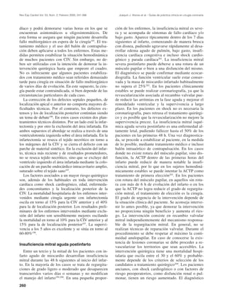 Rev Esp Cardiol Vol. 53, Núm. 2, Febrero 2000; 241-266        Joaquín J. Alonso et al.– Guías de práctica clínica en cirugía coronaria




díaco y podrá demorarse varias horas en los que se          ción de los enfermos, la insuficiencia mitral es seve-
encuentran asintomáticos u oligosintomáticos. De            ra y se acompaña de síntomas de fallo cardíaco y/o
esta forma se asegura que ningún paciente desarrolla        bajo gasto. Aparece típicamente dentro de los 7 días
fallo multiorgánico en espera de la cirugía195. El tra-     siguientes al infarto, comenzando de manera brusca
tamiento médico y el uso del balón de contrapulsa-          con disnea, pudiendo agravarse rápidamente al desa-
ción deben aplicarse a todos los enfermos. Estas me-        rrollar edema agudo de pulmón, bajo gasto, insufi-
didas permiten estabilizar la situación hemodinámica        ciencia cardíaca congestiva e incluso shock cardio-
de muchos pacientes con CIV. Sin embargo, no de-            génico y parada cardíaca201. La insuficiencia mitral
ben ser utilizadas con la intención de demorar la in-       severa postinfarto puede deberse a una rotura de un
tervención quirúrgica hasta que empeore el cuadro.          músculo papilar o bien a una disfunción del mismo.
No es infrecuente que algunos pacientes estabiliza-         El diagnóstico se puede confirmar mediante ecocar-
dos con tratamiento médico sean referidos demasiado         diografía. La función ventricular suele estar conser-
tarde para cirugía en situación de fallo multiorgánico      vada y la masa de miocardio infartado habitualmente
de varios días de evolución. En este supuesto, la ciru-     no supera el 25%202. En los pacientes clínicamente
gía puede estar contraindicada, si bien depende de las      estables se puede realizar coronariografía, ya que la
circunstancias particulares de cada caso.                   revascularización asociada al recambio valvular pue-
   La corrección de los defectos septales pequeños, de      de reducir las arritmias en la fase aguda y mejorar el
localización apical o anterior no comporta mayores di-      remodelado ventricular y la supervivencia a largo
ficultades técnicas. Por el contrario, los defectos ex-     plazo. En los pacientes en shock no es necesaria la
tensos y los de localización posterior continúan siendo     coronariografía, pues retrasa el tratamiento quirúrgi-
un tema de debate196. En estos casos existen dos plan-      co y es posible que la revascularización no mejore la
teamientos técnicos distintos. Por un lado está la infar-   supervivencia precoz. La insuficiencia mitral isqué-
tectomía y por otro la exclusión del área infartada. En     mica aguda severa postinfarto es una enfermedad al-
ambos supuestos el abordaje se realiza a través de una      tamente letal, pudiendo fallecer hasta el 50% de los
ventriculotomía izquierda sobre el área infartada. En la    pacientes en las primeras 48 h. Una vez diagnostica-
infartectomía se reseca el tejido necrótico en torno a      da, se procede a estabilizar al paciente, en la medida
los márgenes del la CIV y se cierra el defecto con un       de lo posible, mediante tratamiento médico e incluso
parche de material sintético. En la exclusión del infar-    balón intraaórtico de contrapulsación. En los casos
to, técnica más reciente y de resultados prometedores,      donde no existe rotura del músculo papilar, sino dis-
no se reseca tejido necrótico, sino que se excluye del      función, la ACTP dentro de las primeras horas del
ventrículo izquierdo el área infartada mediante la colo-    infarto puede reducir de manera notable la insufi-
cación de un parche endocárdico intracavitario amplio,      ciencia mitral, por lo que en los sujetos hemodiná-
suturado sobre el tejido sano197.                           micamente estables se puede intentar la ACTP como
   Los factores asociados a un mayor riesgo quirúrgico      tratamiento de primera elección203. En los pacientes
son, además de los habituales en toda intervención          con rotura del músculo papilar, en aquellos sin rotu-
cardíaca como shock cardiogénico, edad, enfermeda-          ra con más de 6 h de evolución del infarto o en los
des concomitantes y la localización posterior de la         que la ACTP no logra reducir el grado de regurgita-
CIV. La mortalidad hospitalaria de los enfermos inter-      ción mitral, el tratamiento de elección es la cirugía.
venidos mediante cirugía urgente con infartectomía          El grado de urgencia de la intervención depende de
oscila en torno al 15% para la CIV anterior y el 40%        la situación clínica del paciente. Se aconseja interve-
para la de localización posterior. Los resultados preli-    nir lo antes posible, ya que demorar la intervención
minares de los enfermos intervenidos mediante exclu-        no proporciona ningún beneficio y aumenta el ries-
sión del infarto son sensiblemente mejores oscilando        go. La intervención consiste en recambio valvular
la mortalidad en torno al 10% para la CIV anterior y al     mitral independientemente del mecanismo responsa-
15% para la de localización posterior197. La supervi-       ble de la regurgitación mitral. En general, no se
vencia a los 5 años es excelente y se sitúa en torno al     realizan técnicas de reparación valvular. Durante el
60-80%198.                                                  procedimiento se debe respetar al máximo la conti-
                                                            nuidad anulopapilar. En caso de conocerse la exis-
                                                            tencia de lesiones coronarias se debe proceder a re-
Insuficiencia mitral aguda postinfarto
                                                            vascularizar los territorios que sean accesibles. La
   Entre un tercio y la mitad de los pacientes con in-      intervención quirúrgica tiene una mortalidad hospi-
farto agudo de miocardio desarrollan insuficiencia          talaria que oscila entre el 30 y el 60% y probable-
mitral durante las 48 h siguientes al inicio del infar-     mente depende de los criterios de selección de los
to. En la mayoría de los casos se trata de regurgita-       candidatos a tratamiento quirúrgico204. Los pacientes
ciones de grado ligero o moderado que desaparecen           ancianos, con shock cardiogénico o con factores de
transcurridos varios días o semanas y no modifican          riesgo preoperatorios, como disfunción renal o pul-
el manejo del infarto199,200. En una pequeña propor-        monar, tienen un riesgo aumentado. El diagnóstico
260
 