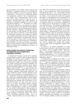 Rev Esp Cardiol Vol. 53, Núm. 2, Febrero 2000; 241-266           Joaquín J. Alonso et al.– Guías de práctica clínica en cirugía coronaria




dios de cohortes, casos-control, ensayos clínicos) que         0,61, 0,68 y 0,83. El beneficio fue proporcional al nú-
describen y comparan la eficacia y la efectividad del          mero de vasos enfermos (tres vasos), la presencia de
tratamiento quirúrgico en diversas situaciones clínicas        enfermedad del tronco o de la descendente anterior
y anatómicas, y en relación con el tratamiento médico          proximal, el deterioro de la fracción de eyección y sig-
o la angioplastia coronaria1,2. Este conocimiento per-         nos clínicos o en la prueba de esfuerzo de isquemia
mite realizar unas recomendaciones sobre la indi-              miocárdica. La interpretación de los resultados de es-
cación de la cirugía coronaria en cada una de las si-          tos estudios ha sido objeto de controversia reciente, ya
tuaciones anatomoclínicas que puede presentar un               que presentan numerosas limitaciones (características
paciente con cardiopatía isquémica con diverso grado           y tratamiento médico de los pacientes, antigüedad de
de evidencia científica1,2,10,11,27. No obstante, no se debe   los estudios, trasvase de pacientes de un grupo a otro
olvidar que la indicación, en un paciente en concreto,         en el seguimiento, etc.). Sin embargo, la opinión gene-
de una intervención es una decisión individualizada.           ral es que son válidos, en tanto se desprende de ellos
Ésta debe basarse en una recomendación, pero adecua-           un mensaje muy consistente: el beneficio de la revas-
damente matizada y adaptada a la particular situación          cularización coronaria, en comparación con el trata-
de cada paciente en cada momento. Por ello creemos             miento médico, es proporcional al riesgo basal de los
que en unas guías de actuación no sólo deben figurar           pacientes, definido a partir de marcadores fisiológicos
las indicaciones generales, sino también los factores          y anatómicos como la fracción de eyección, el número
y las variables que permitan acercar la indicación a la        de vasos y el grado de isquemia miocárdica1. Proba-
realidad de cada paciente. Las indicaciones que figu-          blemente, por el efecto del trasvase de pacientes de la
ran en estas guías se refieren sólo a la cirugía, pero no      rama médica a la quirúrgica, los beneficios de la inter-
son excluyentes para otras técnicas de revasculariza-          vención están infraestimados en estos ensayos clíni-
ción miocárdica. Con ello nos referimos a que puede            cos, como lo sugieren otros estudios más recientes
haber el mismo grado de evidencia en la indicación en          como el estudio ACIP (Asymptomatic Cardiac Ische-
algunas situaciones para la angioplastia coronaria o el        mia Pilot)32,33.
tratamiento médico.                                               En relación a la mejoría sintomática, la cirugía
                                                               ha demostrado su eficacia y efectividad, tanto en ensa-
                                                               yos clínicos28 como en grandes estudios observacio-
INDICACIONES DE CIRUGÍA CORONARIA
                                                               nales34-36. En el estudio CASS el 66, 63 y 47% de los
EN PACIENTES CON CARDIOPATÍA
                                                               pacientes aleatorizados a tratamiento quirúrgico se en-
ISQUÉMICA ESTABLE
                                                               contraban asintomáticos a 1, 5 y 10 años, en compara-
   La eficacia de la cirugía coronaria en los pacientes        ción con el 30, 38 y 42% de los pacientes asignados a
con enfermedad coronaria crónica estable ha sido bien          tratamiento médico30.
estudiada. Tres grandes ensayos clínicos28-30 han pro-            Las indicaciones que figuran en las tablas 3 y 4 se
porcionado la base científica sobre la que se asientan         han elaborado a partir del análisis de los ensayos clíni-
las indicaciones actuales, que se basan en la capacidad        cos28-31,37-47 que han comparado la cirugía con el trata-
de la cirugía coronaria para mejorar el pronóstico. En         miento médico o la angioplastia coronaria, de algunos
el Veterans Administration Coronary Artery Bypass              estudios de cohortes que han proporcionado informa-
Surgery Cooperative Study (VA) y el Coronary Artery            ción útil de subgrupos48,49 y de la opinión de expertos
Surgery Study (CASS)29,30 no se pudo demostrar una             contenida en diversos informes1,2,10,11,27.
reducción de mortalidad global a largo plazo, pero sí             El desarrollo progresivo de la angioplastia coronaria
en algunos subgrupos (enfermedad significativa del             hace que frecuentemente el dilema se plantee entre la
tronco común de la arteria coronaria izquierda o equi-         elección de la cirugía o la angioplastia. En la enferme-
valente y en los pacientes con enfermedad de tres va-          dad monovaso (tabla 3 y 4) con indicación de revascu-
sos y disfunción ventricular izquierda definida como           larización miocárdica susceptible de angioplastia, la re-
FE < 50%). En el estudio European Coronary Surgery             comendción de esta técnica parece clara; pero en la
Study (ECSS)28 se observó una reducción de la morta-           enfermedad multivaso la situación es diferente. Los en-
lidad global más marcada entre los pacientes con en-           sayos clínicos que comparan angioplastia frente a ciru-
fermedad del tronco, tres vasos o dos vasos con este-          gía en pacientes con enfermedad multivaso40-46, recien-
nosis en la arteria descendente anterior proximal.             temente considerados de manera conjunta en un
Estos estudios junto a otros cuatro de menor entidad,          metaanálisis1, o con lesión significativa localizada en la
fueron sistemáticamente revisados en un metaanáli-             arteria descendente anterior proximal37-39 han demostra-
sis31 que reunió la información de 2.649 pacientes. Se         do que el pronóstico con ambas técnicas a largo plazo
observó una reducción significativa de la mortalidad a         es similar, con igual mortalidad y frecuencia de infarto
5, 7 y 10 años en los pacientes aleatorizados al trata-        de miocardio no fatal. Sólo el subgrupo de diabéticos
miento quirúrgico (mortalidad cirugía: 10,2, 15,8 y            tratados con arteria mamaria interna a la descendente
26,4%; mortalidad tratamiento médico: 15,8, 21,7               anterior presentaba peor pronóstico con la angioplas-
y 30,4%, respectivamente) con un riesgo relativo de            tia47. No obstante, también se observó en todos los es-
244
 