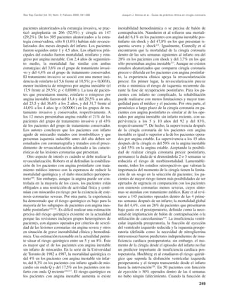 Rev Esp Cardiol Vol. 53, Núm. 2, Febrero 2000; 241-266           Joaquín J. Alonso et al.– Guías de práctica clínica en cirugía coronaria




pacientes aleatorizados a la estrategia invasiva, se prac-     inestabilidad hemodinámica o se precisa de balón de
ticó angioplastia en 266 (52,9%) y cirugía en 147              contrapulsación. Naunheim et al refieren una mortali-
(29,2%). De los 505 pacientes aleatorizados a la estra-        dad del 6,1% en los pacientes con angina inestable pos-
tegia conservadora, sólo 8 (1,6%) habían sido revascu-         tinfarto sin shock y del 47,8% en los que presentan is-
larizados dos meses después del infarto. Los pacientes         quemia severa y shock112. Igualmente, Connolly et al
fueron seguidos entre 1 y 4,5 años. Los objetivos prin-        encontraron que la mortalidad de la cirugía coronaria
cipales del estudio fueron mortalidad, reinfarto y rein-       dentro de las seis semanas siguientes al infarto era del
greso por angina inestable. Con 2,4 años de seguimien-         28% en los pacientes con shock y del 3,7% en los que
to medio, la mortalidad fue similar con ambas                  sólo presentaban angina inestable113. Aunque no existen
estrategias: del 3,6% en el grupo de tratamiento invasi-       estudios aleatorizados que comparen cirugía coronaria
vo y del 4,4% en el grupo de tratamiento conservador.          precoz o diferida en los pacientes con angina postinfar-
El tratamiento invasivo se asoció con una menor inci-          to, la experiencia clínica apoya la revascularización
dencia de reinfarto (el 5,6 frente al 10,5%; p = 0,0038),      precoz. En primer lugar, la revascularización precoz
menor incidencia de reingreso por angina inestable (el         evita o minimiza el riesgo de isquemia recurrente du-
17,9 frente al 29,5%; p < 0,00001). La tasa de pacien-         rante la fase de recuperación postinfarto. Para los pa-
tes que presentaron muerte, reinfarto o reingreso por          cientes con infarto no complicado, la rehabilitación
angina inestable fueron del 15,4 y del 29,5% a un año,         puede realizarse con menos limitaciones y mayor tran-
del 23,5 y del 36,6% a los 2 años, y del 31,7 frente al        quilidad para el médico y el paciente. Por otra parte, el
44,0% a los 4 años (p < 0,00001) en los grupos de tra-         pronóstico a largo plazo de la cirugía coronaria en pa-
tamiento invasivo y conservador, respectivamente. A            cientes con angina postinfarto es similar al de los ope-
los 12 meses presentaban angina estable el 21% de los          rados por angina inestable sin infarto reciente, con su-
pacientes del grupo de tratamiento invasivo y el 43%           pervivencia a los 5 y 10 años del 92 y del 83%,
de los pacientes del grupo de tratamiento conservador.         respectivamente118. De hecho, la supervivencia después
Los autores concluyen que los pacientes con infarto            de la cirugía coronaria de los pacientes con angina
agudo de miocardio tratados con trombolíticos y que            inestable es igual o superior a la de los pacientes opera-
presentan isquemia inducible antes del alta deben ser          dos por angina estable. La supervivencia a los 15 años
estudiados con coronariografía y tratados con el proce-        después de la cirugía es del 59% en la angina inestable
dimiento de revascularización adecuado a las caracte-          y del 55% en la angina estable. Aceptando la posibili-
rísticas de las lesiones coronarias que presentan.             dad de realizar cirugía coronaria precoz postinfarto,
   Otro aspecto de interés es cuándo se debe realizar la       permanece la duda de si demorándola 2 o 3 semanas se
revascularización. Roberts et al defendían la estabiliza-      reduciría el riesgo de morbimortalidad. Lamentable-
ción de los pacientes con angina postinfarto con trata-        mente, todos los estudios retrospectivos que valoran la
miento médico intenso con la esperanza de reducir la           importancia del momento de la cirugía tienen la limita-
mortalidad quirúrgica y el daño miocárdico periopera-          ción de un sesgo en la selección de pacientes; los pa-
torio109. Sin embargo, aunque la angina puede ser con-         cientes de mayor riesgo tienen más posibilidades de ser
trolada en la mayoría de los casos, los pacientes están        operados de urgencia en comparación con los pacientes
obligados a una restricción de actividad física y conti-       con estenosis coronarias menos severas, cuyos sínto-
núan con miocardio en riesgo por la existencia de este-        mas se atenúan con tratamiento médico. Katz et al revi-
nosis coronarias severas. Por otra parte, la experiencia       saron a 145 pacientes operados dentro de las 4 prime-
ha demostrado que el riesgo quirúrgico es bajo para la         ras semanas después de un infarto; la mortalidad global
mayoría de los subgrupos de pacientes con angina ines-         fue del 4,4%, con un 26% de pacientes que presentaron
table postinfarto110-116. Es difícil realizar una estimación   bajo gasto en el postoperatorio, definido como la nece-
precisa del riesgo quirúrgico existente en la actualidad       sidad de implantación de balón de contrapulsación o la
porque las revisiones incluyen grupos heterogéneos de          utilización de catecolaminas119. La insuficiencia ventri-
pacientes, con algunos operados por criterios de severi-       cular izquierda preoperatoria, la fracción de eyección
dad de las lesiones coronarias sin angina severa y otros       del ventrículo izquierdo reducida y la isquemia preope-
en situación de grave inestabilidad clínica y hemodiná-        ratoria (definida como la necesidad de nitroglicerina
mica. Una estimación razonable en la actualidad permi-         intravenosa) fueron predictores independientes de insu-
te situar el riesgo quirúrgico entre un 5 y un 8%. Éste        ficiencia cardíaca postoperatoria; sin embargo, el mo-
es mayor que el de los pacientes con angina inestable          mento de la cirugía desde el episodio del infarto no fue
sin infarto de miocardio. En la serie de la Universidad        un predictor importante de insuficiencia cardíaca pos-
de Toronto de 1982 a 1987, la mortalidad quirúrgica es         toperatoria. Hochberg et al estudiaron el riesgo quirúr-
del 4% en los pacientes con angina inestable sin infar-        gico que suponía la disfunción ventricular izquierda
to, del 8,3% en los pacientes con infarto agudo de mio-        preoperatoria y el tiempo transcurrido desde el infarto
cardio sin onda Q y del 17,5% en los pacientes con in-         hasta la intervención120. En 50 pacientes con funcción
farto con onda Q reciente116,117. El riesgo quirúrgico en      de eyección > 50% operados dentro de las 4 semanas
los pacientes con angina inestable aumenta si existe           no hubo ningún fallecimiento. Cuando la funcción de
                                                                                                                                   249
 