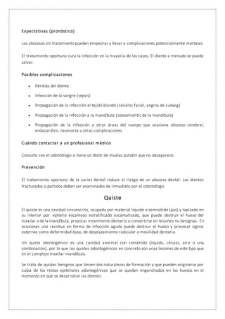 Expectativas (pronóstico)
Los abscesos sin tratamiento pueden empeorar y llevar a complicaciones potencialmente mortales.
El tratamiento oportuno cura la infección en la mayoría de los casos. El diente a menudo se puede
salvar.
Posibles complicaciones
 Pérdida del diente
 Infección de la sangre (sepsis)
 Propagación de la infección al tejido blando (celulitis facial, angina de Ludwig)
 Propagación de la infección a la mandíbula (osteomielitis de la mandíbula)
 Propagación de la infección a otras áreas del cuerpo que ocasiona absceso cerebral,
endocarditis, neumonía u otras complicaciones
Cuándo contactar a un profesional médico
Consulte con el odontólogo si tiene un dolor de muelas pulsátil que no desaparece.
Prevención
El tratamiento oportuno de la caries dental reduce el riesgo de un absceso dental. Los dientes
fracturados o partidos deben ser examinados de inmediato por el odontólogo.
Quiste
El quiste es una cavidad circunscrita, ocupada por material líquido o semisólido (pus) y tapizado en
su interior por epitelio escamoso estratificado escamatizado, que puede destruir el hueso del
maxilar o de la mandíbula, provocar movimiento dentario o convertirse en lesiones no benignas. En
ocasiones una recidiva en forma de infección aguda puede destruir el hueso y provocar signos
externos como deformidad ósea, de desplazamiento radicular o movilidad dentaría.
Un quiste odontogénico es una cavidad anormal con contenido (líquido, células, aire o una
combinación), por lo que los quistes odontogénicos en concreto son unas lesiones de este tipo que
en el complejo maxilar-mandíbula.
Se trata de quistes benignos que tienen dos naturalezas de formación y que pueden originarse por
culpa de los restos epiteliales odontogénicos que se quedan enganchados en los huesos en el
momento en que se desarrollan los dientes.
 