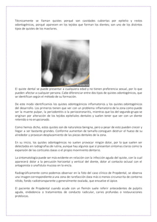 Técnicamente se llaman quistes porqué son cavidades cubiertas por epitelio y restos
odontogénicos, porqué aparecen en los tejidos que forman los dientes; son uno de los distintos
tipos de quistes de los maxilares.
El quiste dental se puede presentar a cualquiera edad y no tienen preferencia sexual, por lo que
pueden afectar a cualquier persona. Cabe diferenciar entre dos tipos de quistes odontogénicos, que
se identifican según el método de su formación.
De este modo identificamos los quistes odontogénicos inflamatorios y los quistes odontogénicos
del desarrollo. Los primeros tienen que ver con un problema inflamatorio de la zona como puede
ser la muerte pulpar, la periodontitis o la periocoronaritis, mientras que los del segundo grupo se
originan por alteración de los tejidos epiteliales dentales y suelen tener que ver con un diente
retenido o no erupcionado.
Como hemos dicho, estos quistes son de naturaleza benigna, pero a pesar de esto pueden crecer y
llegar a ser bastante grandes. Conforme aumentan de tamaño consiguen destruir el hueso de su
alrededor y provocan desplazamiento de las piezas dentales de la zona.
En su inicio, los quistes odontogénicos no suelen provocar ningún dolor, por lo que suelen ser
detectados en radiografías de rutina, aunque hay algunos que sí presentan síntomas claros como la
expansión de las corticales óseas o el propio movimiento dentario.
La sintomatología puede ser más evidente en relación con la infección aguda del quiste, con la cual
aparecerá dolor a la percusión horizontal y vertical del diente, dolor al contacto oclusal con el
antagonista o unafístula mucosa en la encía.
Radiográficamente como podemos observar en la foto del caso clínico de Propdental, se observa
una imagen correspondiente a una zona de rarefacción ósea más o menos circunscrita de contorno
nítido, fondo radiotransparente y generalmente ovalada, que envuelve el ápice.
El paciente de Propdental cuando acude con un flemón suele referir antecedentes de pulpitis
aguda, endodoncia o tratamientos de conducto radicular, caries profundas o restauraciones
protésicas.
 
