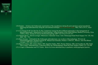 (10) Soriano - Arrieta et all. Endoscopic examination of the nasopharynx during the post operatory period inmediately
      following and adenoidectomy using the conventional technique. Bol. méd. Hosp. Infant. Méx; 54(5):218-21, mayo
      1997.
(11) Lin Chuang Er Bi Yan Hou Ke Za Zhi. Comparison among the three different approaches in the management of
      adenoid hypertrophy. Department of Otolaryngology, Xijing Hospital of the Fourth Military Medical University, Xi'an
      710032, China. Journal of clinical Otorhinolaryngology 2005 Vol.19 No.8 P.355-357.
(12) Thomas Havas – David Lowinger. Obstructuve Adenoide Tissue. Arch. Otolaryngol Head Neck Surgery Vol. 128, July
      2002. 798 – 791.
(13) Bross Soriano – Schimelmitz Idi. Endoscopic adenoidectomy; use or abuse of the technology. Division de
      Otorrinolaringologia, Hospital General Dr. Manuel Gea Gonzalez, Polanco 11560 D.F., Mexico. Ann Otol Rhinol
      Laryngol. 2003 Jun;112(6):511-513.
(14) Benzion Joshua, MD, Gideon Bahar, MD, Jaqueline Sulkes, PhD, Thomas Shpitzer, MD, and Eyal Raveh, MD, Petah
      Tikva, Israel. Adenoidectomy: Long-term follow-up. Otolaryngology–Head and Neck Surgery (2006) 135, 576-580
(15) A Liapi, G Dhanasekar and N O Turner . Role of revision adenoidectomy in paediatric otolaryngological practice.
 