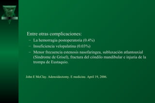 Entre otras complicaciones:
  – La hemorragia postoperatoria (0.4%)
  – Insuficiencia velopalatina (0.03%)
  – Menor frecuencia estenosis nasofaringea, subluxación atlantoaxial
    (Síndrome de Grisel), fractura del cóndilo mandibular e injuria de la
    trompa de Eustaquio.


John E McClay. Adenoidectomy. E medicine. April 19, 2006.
 