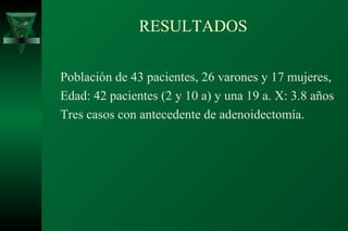 RESULTADOS

Población de 43 pacientes, 26 varones y 17 mujeres,
Edad: 42 pacientes (2 y 10 a) y una 19 a. X: 3.8 años
Tres casos con antecedente de adenoidectomía.
 