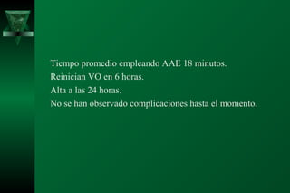 Tiempo promedio empleando AAE 18 minutos.
Reinician VO en 6 horas.
Alta a las 24 horas.
No se han observado complicaciones hasta el momento.
 
