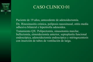 CASO CLINICO 01

Paciente de 19 años, antecedente de adenoidectomía.
Dx. Rinosinusitis crónica, poliposis nasosinusal, otitis media
adhesiva bilateral e hipertrofia adenoidea.
Tratamiento QX: Polipectomía, sinusotomía maxilar,
bullectomía, etmoidectomía anterior, septoplastía funcional
endoscópica, adenoidectomía endoscópica y miringocentesis
con inserción de tubos de ventilación de larga.
 