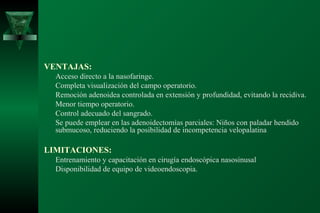 VENTAJAS:
  Acceso directo a la nasofaringe.
  Completa visualización del campo operatorio.
  Remoción adenoidea controlada en extensión y profundidad, evitando la recidiva.
  Menor tiempo operatorio.
  Control adecuado del sangrado.
  Se puede emplear en las adenoidectomías parciales: Niños con paladar hendido
  submucoso, reduciendo la posibilidad de incompetencia velopalatina

LIMITACIONES:
  Entrenamiento y capacitación en cirugía endoscópica nasosinusal
  Disponibilidad de equipo de videoendoscopia.
 