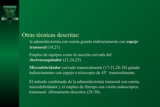 Otras técnicas descritas:
   la adenoidectomía con cureta guiada indirectamente con espejo
   transoral (18,21)
   Empleo de equipos como la succión curvada del
   electrocoagulador (21,24,25)
   Microdebridador curvado transoralmente (17-21,26-28) guiado
   indirectamente con espejo o telescopio de 45º transoralmente.

   El método combinado de la adenoidectomía transoral con cureta,
   microdebridador y el empleo de fórceps con visión endoscópica
   transnasal últimamente descritos (28-30).
 