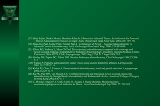 (17) Shuji Fujita, Naoko Morita, Masahiro Kikuchi. Obstructive Adenoid Tissue: An indication for Powered
      – Shaver Adenoidectomy Havas Lowinger. Arch. Otolaryngol Head Neck Surg. 2002;128: 789-791.
(18) Stanislaw Paúl, Koltai Peter, Feustel Paul J. Comparison of Power – Asissted Adenoidectomy vs
      Adenoid Curette Adenoidectomy. Arch. Otolaryngol Head neck Surg. 2000; 126:845-849.
(21) Elluru RG, Jonhson L, Myer CM 3rd. Electrocautery adenoidectomy compared with curettage and
      power-assisted methods. (Department of Pediatric Otolaryngology, Children's Hospital Medical Center,
      Cincinnati, Ohio 45229, USA) Laryngoscope. 2002 Aug;112(8 Pt 2 Suppl 100):23-5.
(24) Hartley BE, Papsin BC, Albert DM. Suction diathermy adenoidectomy. Clin Otolaryngol 1998;23:308-
      9. 3
 (25) Walker P. Pediatric adenoidectomy under vision using suction-diathermy ablation. Laryngoscope
      2001;111:2173-7. 4
(26) Koltai PJ, Chan J, Younes A. Power-assisted adenoidectomy: total and partial resection. Laryngoscope
      2002;112:29-31. 5
(28) Ku PK, Pak MW, van Hasselt CA. Combined transoral and transnasal power-assisted endoscopic
      adenoidectomy by StraightShot® microdebrider and Endoscrub® device. Annals of College of Surgery
      in Hong Kong 2002;6:83-6. 7
(30) C. Morales-Angulo*, J. Gallo-Terán, N. Azuara, J. Rama Quintela. Manifestaciones
      otorrinolaringológicas en el síndrome de Down. Acta Otorrinolaringol Esp 2006; 57: 262-265
 