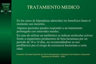 TRATAMIENTO MEDICO

En los casos de hiperplasia adenoidea los beneficios hasta el
momento son inciertos.
Algunos pacientes pueden responder a un tratamiento
prolongado con esteroides nasales.
En caso de utilizar un antibiótico se indican moléculas activas
frente a organismos productores de beta-lactamasa por un
periodo de 10 a 14 días, no recomendándose su uso
profiláctico por el riesgo de resistencia bacteriana a corta
edad.
Consenso Sociedad Española de Otorrinolaringología y Patología Cervicofacial y Asociación
                            Española de Pediatría - 2006
 