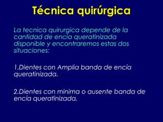 Técnica quirúrgicaTécnica quirúrgica
La tecnica quirurgica depende de la
cantidad de encia queratinizada
disponible y encontraremos estas dos
situaciones:
1.Dientes con Amplia banda de encía
queratinizada.
2.Dientes con minima o ausente banda de
encía queratinizada.
 