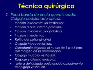 Técnica quirúrgicaTécnica quirúrgica
2. Poca banda de encía queratinizada:
Colgajo posicionado apical.
– Incisión intracrevicular vestibular.
– Incision a bisel interno palatina.
– Incision intracrevicular palatina.
– Incision interdental.
– Retiro del collar gingival
– Colgajo Mucoperiostico.
– Osteotomía dejando el hueso de 3 a 4.5 mm
del margen de la preparacion.
– Colgajo mucoso vestibular.
– Raspaje y alisado radicular.
– sutura del colgajo posicionado apicalmente
el colgajo vestibular.
 