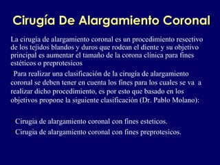 CirugCirugíía De Alargamiento Coronala De Alargamiento Coronal
La cirugía de alargamiento coronal es un procedimiento resectivo
de los tejidos blandos y duros que rodean el diente y su objetivo
principal es aumentar el tamaño de la corona clínica para fines
estéticos o preprotesicos
•Para realizar una clasificación de la cirugía de alargamiento
coronal se deben tener en cuenta los fines para los cuales se va a
realizar dicho procedimiento, es por esto que basado en los
objetivos propone la siguiente clasificación (Dr. Pablo Molano):
• Cirugia de alargamiento coronal con fines esteticos.
• Cirugia de alargamiento coronal con fines preprotesicos.
 