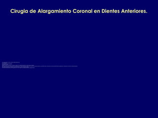 Cirugia de Alargamiento Coronal en Dientes Anteriores.
Las consideraciones a tener en cuenta en dientes anteriores son:
1.El zenith gingival.
2.Las simetrias o asimetrias gingivales.
3.La papila interdental.
4.El tipo de sonrisa y de acuerdo a esto cuanto se expone en el componente horizontal y vertical la encia y los dientes.
5.Si el margen de la fractura dental o la caries o la perforacion esta 1 mm mas abajo que la union amelocementaria de los dientes adyacentes es preferible realizar un movimiento de extrusion dental del diente a alargar para no comprometer la estetica de los dientes adyacentes.
6.El biotipo periodontal pues si es delgado es ideal aumentarlo por medio de un injerto de paladar.
7.El remanente radicular despues de la cirugia para esto se debe evaluar en la radiografia periapical la longitud radicular.
 
