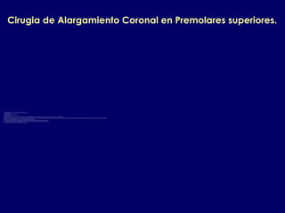 Cirugia de Alargamiento Coronal en Premolares superiores.
Las consideraciones a tener en cuenta en dientes anteriores son:
1.El zenith gingival.
2.Las simetrias o asimetrias gingivales.
3.La papila interdental.
4.El tipo de sonrisa y de acuerdo a esto cuanto se expone en el componente horizontal y vertical la encia y los dientes en especial si se exponen los premolares.
5.Si el margen de la fractura dental o la caries o la perforacion esta 1 mmmas abajo que la union amelocementaria de los dientes adyacentes es preferible realizar un movimiento de extrusion dental del diente a alargar para no comprometer la estetica de los dientes adyacentes.
6.Evaluar la encia queratinizada pues es la region con menor cantidad de la misma.
7.El remanente radicular despues de la cirugia para esto se debe evaluar en la radiografia periapical la longitud radicular.
8.Si es primer premolar evaluar la posible presencia de furcas mesial o distal que alteran el pronostico de dicho diente.
9.Si es segundo premolar evaluar la posicion del seno maxilar.
 