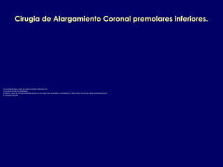 Cirugia de Alargamiento Coronal premolares inferiores.
Las consideraciones a tener en cuenta en dientes anteriores son:
1.La posicion del nervio mentoniano.
2.La altura y ancho de encia queratinizada porque en esta region esta disminuida y normalmente se debe realizar tecnica de colgajo posicionado apical.
3.La longitud radicular.
 
