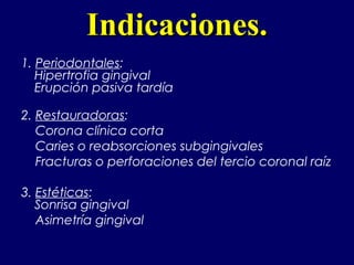 Indicaciones.Indicaciones.
1. Periodontales:
Hipertrofia gingival
Erupción pasiva tardía
2. Restauradoras:
Corona clínica corta
Caries o reabsorciones subgingivales
Fracturas o perforaciones del tercio coronal raíz
3. Estéticas: 
Sonrisa gingival
Asimetría gingival
 