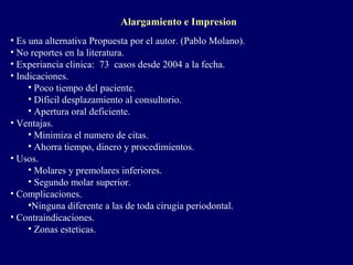 Alargamiento e Impresion
• Es una alternativa Propuesta por el autor. (Pablo Molano).
• No reportes en la literatura.
• Experiancia clinica: 73 casos desde 2004 a la fecha.
• Indicaciones.
• Poco tiempo del paciente.
• Dificil desplazamiento al consultorio.
• Apertura oral deficiente.
• Ventajas.
• Minimiza el numero de citas.
• Ahorra tiempo, dinero y procedimientos.
• Usos.
• Molares y premolares inferiores.
• Segundo molar superior.
• Complicaciones.
•Ninguna diferente a las de toda cirugia periodontal.
• Contraindicaciones.
• Zonas esteticas.
 