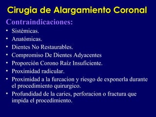 Cirugia de Alargamiento CoronalCirugia de Alargamiento Coronal
Contraindicaciones:
• Sistémicas.
• Anatómicas.
• Dientes No Restaurables.
• Compromiso De Dientes Adyacentes
• Proporción Corono Raíz Insuficiente.
• Proximidad radicular.
• Proximidad a la furcacion y riesgo de exponerla durante
el procedimiento quirurgico.
• Profundidad de la caries, perforacion o fractura que
impida el procedimiento.
 