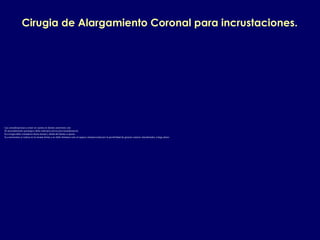 Cirugia de Alargamiento Coronal para incrustaciones.
Las consideraciones a tener en cuenta en dientes anteriores son:
1.El procedimiento quirurgico debe realizarse previa provisionalizacion.
2.La cirugia debe extenderse hacia mesial y distal del diente a operar.
3.La osteotomia se realiza en la misma forma y no debe limitarse solo al espacio interproximal por la posibilidad de generar crateres interdentales a largo plazo.
 