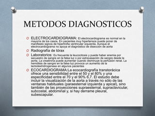 METODOS DIAGNOSTICOS
O ELECTROCARDIOGRAMA: El electrocardiograma es normal en la
mayoría de los casos. En pacientes muy hipertensos puede poner de
manifiesto signos de hipertrofia ventricular izquierda. Aunque el
electrocardiograma no apoya el diagnóstico de disección de aorta
O Radiografía de tórax
O Laboratorios: Es frecuente la leucocitosis y puede haber anemia por
secuestro de sangre en la falsa luz o por extravasación de sangre desde la
aorta. La creatinina puede aumentar cuando disminuye la perfusión renal. La
hemólisis de sangre en la falsa luz provoca un aumento de la
lactodeshidrogenasa en algunos pacientes
O ECOCARDIOGRAMA:La ecocardiografía transtorácica
ofrece una sensibilidad entre el 50 y el 80% y una
especificidad entre el 70 y el 90% 6,7. El estudio debe
incluir la visualización de la aorta a través no sólo de las
ventanas habituales (paraesternal izquierda y apical), sino
también de las proyecciones supraesternal, supraclavicular,
subcostal, abdominal y, si hay derrame pleural,
subescapular.
 